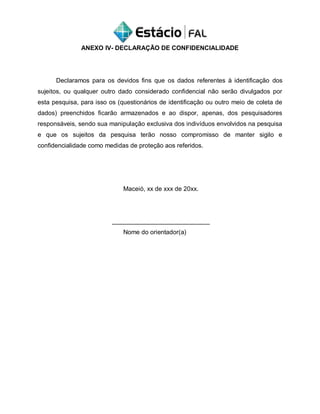 ANEXO IV- DECLARAÇÃO DE CONFIDENCIALIDADE
Declaramos para os devidos fins que os dados referentes à identificação dos
sujeitos, ou qualquer outro dado considerado confidencial não serão divulgados por
esta pesquisa, para isso os (questionários de identificação ou outro meio de coleta de
dados) preenchidos ficarão armazenados e ao dispor, apenas, dos pesquisadores
responsáveis, sendo sua manipulação exclusiva dos indivíduos envolvidos na pesquisa
e que os sujeitos da pesquisa terão nosso compromisso de manter sigilo e
confidencialidade como medidas de proteção aos referidos.
Maceió, xx de xxx de 20xx.
____________________________
Nome do orientador(a)
 