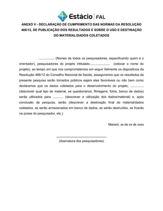ANEXO V - DECLARAÇÃO DE CUMPRIMENTO DAS NORMAS DA RESOLUÇÃO
466/12, DE PUBLICAÇÃO DOS RESULTADOS E SOBRE O USO E DESTINAÇÃO
DO MATERIAL/DADOS COLETADOS
.................. (Nomes de todos os pesquisadores, especificando quem é o
orientador), pesquisadores do projeto intitulado....................... (colocar o nome do
projeto), ao tempo em que nos comprometemos em seguir fielmente os dispositivos da
Resolução 466/12 do Conselho Nacional de Saúde, asseguramos que os resultados da
presente pesquisa serão tornados públicos sejam eles favoráveis ou não bem como
declaramos que os dados coletados para o desenvolvimento do projeto, ...............
(descrever qual tipo de material, se questionários, filmagens, fotos, banco de dados)
serão utilizados para ............ (descrever a utilização dos dados/material) e, após
conclusão da pesquisa, serão (descrever a destinação final do material/dados
coletados, se serão armazenados em banco de dados, se serão destruídos, se ficarão
na posse do pesquisador, etc.)
Maceió, xx de xx de xxxx
____________________________
(Assinatura dos pesquisadores)
 