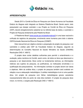 APRESENTAÇÃO
Desde 2013 o Comitê de Ética em Pesquisa com Seres Humanos da Faculdade
Estácio de Alagoas está integrado ao Sistema Plataforma Brasil. Sendo assim, todo
pesquisador que desejar submeter o seu Projeto ao Comitê de Ética em Pesquisa
(CEP), deverá obrigatoriamente cadastrar-se na referida base de dados, e submeter o
Projeto de Pesquisa diretamente pela Plataforma Brasil.
A Plataforma Brasil (www.saude.gov.br/plataformabrasil) é uma base nacional e
unificada de registros de pesquisas, envolvendo seres humanos para todo o sistema
CEP/Comissão Nacional de Ética em Pesquisa (CONEP)
Este manual tem por objetivo orientar a preparação do projeto de pesquisa a ser
submetido à análise pelo CEP da Faculdade Estácio de Alagoas, segundo as
determinações do Conselho Nacional de Saúde/ Ministério da Saúde (CNS/MS)
Resoluções CNS nº. 466/12.
O projeto deve conter detalhes suficientes para permitir o entendimento e a
avaliação, pelos membros do Comitê, assim como, de todos os itens que descrevem a
pesquisa a ser desenvolvida. Deve conter os fundamentos teóricos, as informações
relativas aos sujeitos da pesquisa, as justificativas, as instituições envolvidas e a
qualificação dos pesquisadores. As informações contidas no projeto devem ser claras
e objetivas. Além da análise ética, o projeto de pesquisa também será avaliado em
relação a sua a adequação metodológica. A solidez metodológica é em si uma questão
ética. Um projeto de pesquisa com falhas metodológicas graves caracteriza
necessariamente falha do ponto de vista ético também. O projeto de pesquisa deve
incluir, no mínimo, o exigido pela Resolução CNS n.º 466/12.
1
 
