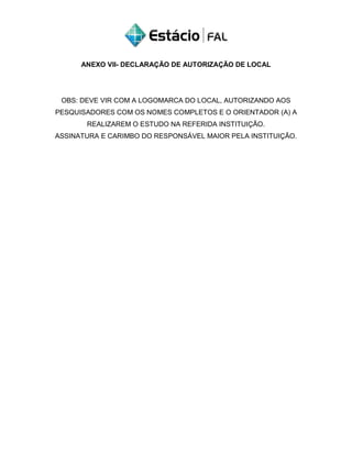 ANEXO VII- DECLARAÇÃO DE AUTORIZAÇÃO DE LOCAL
OBS: DEVE VIR COM A LOGOMARCA DO LOCAL, AUTORIZANDO AOS
PESQUISADORES COM OS NOMES COMPLETOS E O ORIENTADOR (A) A
REALIZAREM O ESTUDO NA REFERIDA INSTITUIÇÃO.
ASSINATURA E CARIMBO DO RESPONSÁVEL MAIOR PELA INSTITUIÇÃO.
 