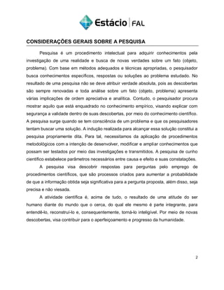 CONSIDERAÇÕES GERAIS SOBRE A PESQUISA
Pesquisa é um procedimento intelectual para adquirir conhecimentos pela
investigação de uma realidade e busca de novas verdades sobre um fato (objeto,
problema). Com base em métodos adequados e técnicas apropriadas, o pesquisador
busca conhecimentos específicos, respostas ou soluções ao problema estudado. No
resultado de uma pesquisa não se deve atribuir verdade absoluta, pois as descobertas
são sempre renovadas e toda análise sobre um fato (objeto, problema) apresenta
várias implicações de ordem apreciativa e analítica. Contudo, o pesquisador procura
mostrar aquilo que está enquadrado no conhecimento empírico, visando explicar com
segurança a validade dentro de suas descobertas, por meio do conhecimento científico.
A pesquisa surge quando se tem consciência de um problema e que os pesquisadores
tentam buscar uma solução. A indução realizada para alcançar essa solução constitui a
pesquisa propriamente dita. Para tal, necessitamos da aplicação de procedimentos
metodológicos com a intenção de desenvolver, modificar e ampliar conhecimentos que
possam ser testados por meio das investigações e transmitidos. A pesquisa de cunho
científico estabelece parâmetros necessários entre causa e efeito e suas constatações.
A pesquisa visa descobrir respostas para perguntas pelo emprego de
procedimentos científicos, que são processos criados para aumentar a probabilidade
de que a informação obtida seja significativa para a pergunta proposta, além disso, seja
precisa e não viesada.
A atividade científica é, acima de tudo, o resultado de uma atitude do ser
humano diante do mundo que o cerca, do qual ele mesmo é parte integrante, para
entendê-lo, reconstruí-lo e, consequentemente, torná-lo inteligível. Por meio de novas
descobertas, visa contribuir para o aperfeiçoamento e progresso da humanidade.
2
 