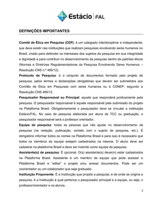 DEFINIÇÕES IMPORTANTES
Comitê de Ética em Pesquisa (CEP): é um colegiado interdisciplinar e independente,
que deve existir nas instituições que realizam pesquisas envolvendo seres humanos no
Brasil, criado para defender os interesses dos sujeitos da pesquisa em sua integridade
e dignidade e para contribuir no desenvolvimento da pesquisa dentro de padrões éticos
(Normas e Diretrizes Regulamentadoras da Pesquisa Envolvendo Seres Humanos –
Resolução CNS n.º 466/12).
Protocolo de Pesquisa: é o conjunto de documentos formado pelo projeto de
pesquisa, pelos termos e declarações obrigatórias que devem ser submetidos aos
Comitês de Ética em Pesquisas com seres humanos ou à CONEP, segundo a
Resolução CNS 466/12.
Pesquisador Responsável ou Principal: aquele que responderá juridicamente pela
pesquisa. O pesquisador responsável é aquele responsável pela submissão do projeto
na Plataforma Brasil. Obrigatoriamente o pesquisador deve se vincular a instituição
Estácio/FAL. No caso de pesquisa elaborada por aluno de TCC ou graduação, o
pesquisador responsável será o professor orientador.
Equipe de pesquisa: todas as pessoas que irão ajudar no desenvolvimento da
pesquisa (na redação, publicação, contato com o sujeito de pesquisa, etc.). É
obrigatório informar todos os nomes na Plataforma Brasil e para isso é necessário que
todos os membros da equipe estejam cadastrados na mesma. O aluno deve ser
cadastrar na plataforma Brasil e deve ser inserido como equipe de pesquisa.
Assistente(s) de pesquisa: É opcional. O(s) assistente(s) deve(m) estar cadastrados
na Plataforma Brasil. Assistente é um membro da equipe que pode acessar a
Plataforma Brasil e “editar” o projeto e/ou anexar documentos. Pode ser um
coorientador ou um colaborador que seja graduado.
Instituição Proponente: É a Instituição que propõe a pesquisa, é de onde se origina a
pesquisa, é a Instituição à qual pertence o pesquisador principal e a equipe, ou seja, o
professor/orientador e os alunos.
3
 