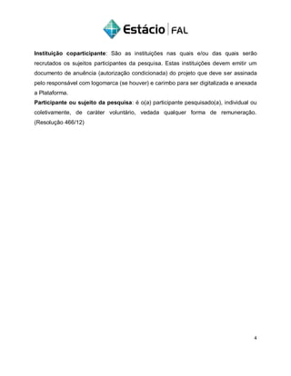 Instituição coparticipante: São as instituições nas quais e/ou das quais serão
recrutados os sujeitos participantes da pesquisa. Estas instituições devem emitir um
documento de anuência (autorização condicionada) do projeto que deve ser assinada
pelo responsável com logomarca (se houver) e carimbo para ser digitalizada e anexada
a Plataforma.
Participante ou sujeito da pesquisa: é o(a) participante pesquisado(a), individual ou
coletivamente, de caráter voluntário, vedada qualquer forma de remuneração.
(Resolução 466/12)
4
 
