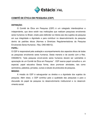 COMITÊ DE ÉTICA EM PESQUISA (CEP)
DEFINIÇÃO:
O Comitê de Ética em Pesquisa (CEP) é um colegiado interdisciplinar e
independente, que deve existir nas instituições que realizam pesquisas envolvendo
seres humanos no Brasil, criado para defender os interes-ses dos sujeitos da pesquisa
em sua integridade e dignidade e para contribuir no desenvolvimento da pesquisa
dentro de padrões éticos (Normas e Diretrizes Regulamentadoras da Pesquisa
Envolvendo Seres Humanos - Res. CNS 466/12).
PAPEL:
O CEP é responsável pela avaliação e acompanhamento dos aspectos éticos de todas
as pesquisas envolvendo seres humanos. Desta maneira e de acordo com a Res.
CNS466/12, “toda pesquisa envol-vendo seres humanos deverá ser submetida à
apreciação de um Comitê de Ética em Pesquisa” . CEP exerce papel consultivo e, em
especial, papel educativo Dessa forma, deve promover atividades, tais como
seminários, palestras, jornadas, cursos e estudo de protocolos de pesquisa.
MISSÃO:
A missão do CEP é salvaguardar os direitos e a dignidade dos sujeitos da
pesquisa. Além disso, o CEP contribui para a qualidade das pesquisas e para a
discussão do papel da pesquisa no desenvolvimento institucional e no desenvol-
vimento social.
5
 