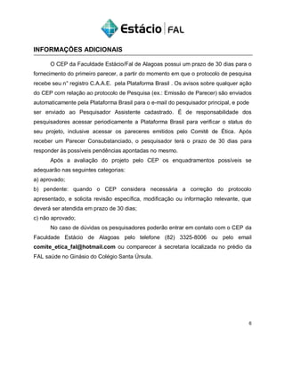 INFORMAÇÕES ADICIONAIS
O CEP da Faculdade Estácio/Fal de Alagoas possui um prazo de 30 dias para o
fornecimento do primeiro parecer, a partir do momento em que o protocolo de pesquisa
recebe seu n° registro C.A.A.E. pela Plataforma Brasil . Os avisos sobre qualquer ação
do CEP com relação ao protocolo de Pesquisa (ex.: Emissão de Parecer) são enviados
automaticamente pela Plataforma Brasil para o e-mail do pesquisador principal, e pode
ser enviado ao Pesquisador Assistente cadastrado. É de responsabilidade dos
pesquisadores acessar periodicamente a Plataforma Brasil para verificar o status do
seu projeto, inclusive acessar os pareceres emitidos pelo Comitê de Ética. Após
receber um Parecer Consubstanciado, o pesquisador terá o prazo de 30 dias para
responder às possíveis pendências apontadas no mesmo.
Após a avaliação do projeto pelo CEP os enquadramentos possíveis se
adequarão nas seguintes categorias:
a) aprovado;
b) pendente: quando o CEP considera necessária a correção do protocolo
apresentado, e solicita revisão específica, modificação ou informação relevante, que
deverá ser atendida em prazo de 30 dias;
c) não aprovado;
No caso de dúvidas os pesquisadores poderão entrar em contato com o CEP da
Faculdade Estácio de Alagoas pelo telefone (82) 3325-8006 ou pelo email
comite_etica_fal@hotmail.com ou comparecer à secretaria localizada no prédio da
FAL saúde no Ginásio do Colégio Santa Úrsula.
6
 