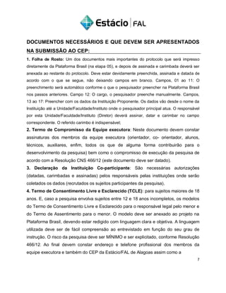 DOCUMENTOS NECESSÁRIOS E QUE DEVEM SER APRESENTADOS
NA SUBMISSÃO AO CEP:
1. Folha de Rosto: Um dos documentos mais importantes do protocolo que será impresso
diretamente da Plataforma Brasil (na etapa 05), e depois de assinada e carimbada deverá ser
anexada ao restante do protocolo. Deve estar devidamente preenchida, assinada e datada de
acordo com o que se segue, não deixando campos em branco. Campos, 01 ao 11: O
preenchimento será automático conforme o que o pesquisador preencher na Plataforma Brasil
nos passos anteriores. Campo 12: O cargo, o pesquisador preenche manualmente. Campos,
13 ao 17: Preencher com os dados da Instituição Proponente. Os dados vão desde o nome da
Instituição até a Unidade/Faculdade/Instituto onde o pesquisador principal atua. O responsável
por esta Unidade/Faculdade/Instituto (Diretor) deverá assinar, datar e carimbar no campo
correspondente. O referido carimbo é indispensável;
2. Termo de Compromisso da Equipe executora: Neste documento devem constar
assinaturas dos membros da equipe executora (orientador, co- orientador, alunos,
técnicos, auxiliares, enfim, todos os que de alguma forma contribuirão para o
desenvolvimento da pesquisa) bem como o compromisso de execução da pesquisa de
acordo com a Resolução CNS 466/12 (este documento deve ser datado).
3. Declaração da Instituição Co-participante: São necessárias autorizações
(datadas, carimbadas e assinadas) pelos responsáveis pelas instituições onde serão
coletados os dados (recrutados os sujeitos participantes da pesquisa).
4. Termo de Consentimento Livre e Esclarecido (TCLE): para sujeitos maiores de 18
anos. E, caso a pesquisa envolva sujeitos entre 12 e 18 anos incompletos, os modelos
do Termo de Consentimento Livre e Esclarecido para o responsável legal pelo menor e
do Termo de Assentimento para o menor. O modelo deve ser anexado ao projeto na
Plataforma Brasil, devendo estar redigido com linguagem clara e objetiva. A linguagem
utilizada deve ser de fácil compreensão ao entrevistado em função do seu grau de
instrução. O risco da pesquisa deve ser MÍNIMO e ser explicitado, conforme Resolução
466/12. Ao final devem constar endereço e telefone profissional dos membros da
equipe executora e também do CEP da Estácio/FAL de Alagoas assim como a
7
 