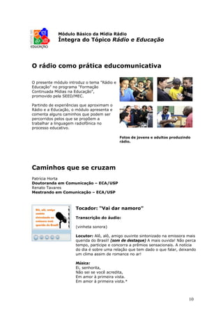Módulo Básico da Mídia Rádio
             Íntegra do Tópico Rádio e Educação




O rádio como prática educomunicativa

O presente módulo introduz o tema "Rádio e
Educação" no programa "Formação
Continuada Mídias na Educação",
promovido pela SEED/MEC.

Partindo de experiências que aproximam o
Rádio e a Educação, o módulo apresenta e
comenta alguns caminhos que podem ser
percorridos pelos que se propõem a
trabalhar a linguagem radiofônica no
processo educativo.

                                             Fotos de jovens e adultos produzindo
                                             rádio.




Caminhos que se cruzam
Patrícia Horta
Doutoranda em Comunicação – ECA/USP
Renato Tavares
Mestrando em Comunicação – ECA/USP



                     Tocador: “Vai dar namoro”

                     Transcrição do áudio:

                     (vinheta sonora)

                     Locutor: Alô, alô, amigo ouvinte sintonizado na emissora mais
                     querida do Brasil! (som de destaque) A mais ouvida! Não perca
                     tempo, participe e concorra a prêmios sensacionais. A notícia
                     do dia é sobre uma relação que tem dado o que falar, deixando
                     um clima assim de romance no ar!

                     Música:
                     Ei, senhorita,
                     Não sei se você acredita,
                     Em amor à primeira vista.
                     Em amor à primeira vista.*



                                                                                10
 