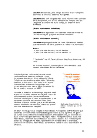 Locutor: Ele com seu jeito amigo, dinâmico e que "fala pelos
                       cotovelos" e conquista cada vez mais gente.

                       Locutora: Ela, com seu jeito mais sério, responsável e convicta
                       em suas opiniões, não estava dando muita atenção para ele.
                       Chegaram a namorar há muito tempo, aí, andaram meio
                       afastados.

                       (Música instrumental romântica)

                       Locutora: Mas agora são cada vez mais fortes os boatos de
                       uma reconciliação, que pode até virar casamento.

                       (Música instrumental e vinheta)

                       Locutora: Fique ligado! Você vai saber tudo sobre o namoro
                       que literalmente vai dar o que falar: o "Rádio" e a "Educação".

                       Música:
                       Do jeito que você me olha, vai dar namoro.
                       Do jeito que você me olha, vai dar namoro.**



                       * "Senhorita", de MC Cabal, DJ Hum, Lino Crizz, intérprete: DJ
                       Hum.

                       ** "Vai Dar Namoro", composição de Chico Amado e Dedé
                       Badaró, intérpretes: Bruno e Marrone.



Imagine ligar seu rádio neste instante e ouvir
transmissões de palestras, aulas de Língua
Portuguesa, História do Brasil, Geografia, Física,
Química e cursos práticos sobre Rádio, Telegrafia,
Telefonia e Silvicultura? Pois esses eram alguns
dos principais programas transmitidos pela
primeira emissora do país, a Rádio Sociedade do
Rio de Janeiro, fundada em 1923.

Idealista, o professor e antropólogo Roquette Pinto
acreditava no poder de levar educação e cultura ao
povo brasileiro usando uma surpreendente
novidade tecnológica: o rádio. Naquela época já se
percebia o potencial educativo do rádio como
forma de propagar o saber, graças ao seu alcance,
visando à melhoria da educação, diante do grande         Ilustração: Roquette-Pinto: “O
índice de analfabetismo da época.                        rádio é a escola dos que não têm
                                                         escola”.

Em 1934 foi inaugurada a estação da Rádio Escola Municipal do Distrito Federal que
transmitia conhecimentos sistematizados para escolas e para o público em geral.
Os alunos-radiouvintes matriculados recebiam, antecipadamente, as apostilas das
aulas radiofônicas pelo correio ou na própria Rádio. Acompanhavam as aulas pela
Rádio-Escola, resolviam as questões que estavam na apostila e as remetiam pelo
correio ou entregavam na Rádio. Quando tinham dúvidas sobre os exercícios,
comunicavam-se com a Rádio-Escola por telefone, cartas ou visita aos estúdios da
Emissora.


                                                                                            11
 