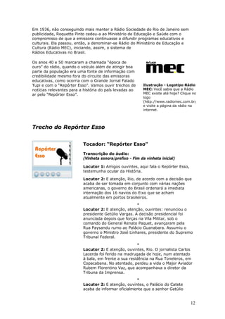 Em 1936, não conseguindo mais manter a Rádio Sociedade do Rio de Janeiro sem
publicidade, Roquette Pinto cedeu-a ao Ministério de Educação e Saúde com o
compromisso de que a emissora continuasse a difundir programas educativos e
culturais. Ela passou, então, a denominar-se Rádio do Ministério de Educação e
Cultura (Rádio MEC), iniciando, assim, o sistema de
Rádios Educativas no Brasil.

Os anos 40 e 50 marcaram a chamada “época de
ouro” do rádio, quando o veículo além de atingir boa
parte da população era uma fonte de informação com
credibilidade mesmo fora do circuito das emissoras
educativas, como ocorria com o Grande Jornal Falado
Tupi e com o “Repórter Esso”. Vamos ouvir trechos de      Ilustração - Logotipo Rádio
notícias relevantes para a história do país levadas ao    MEC: Você sabia que a Rádio
ar pelo “Repórter Esso”.                                  MEC existe até hoje? Clique no
                                                          logo
                                                          (http://www.radiomec.com.br/
                                                          e visite a página da rádio na
                                                          internet.




Trecho do Repórter Esso


                          Tocador: “Repórter Esso”

                          Transcrição do áudio:
                          (Vinheta sonora/prefixo - Fim da vinheta inicial)

                          Locutor 1: Amigos ouvintes, aqui fala o Repórter Esso,
                          testemunha ocular da História.

                          Locutor 2: E atenção, Rio, de acordo com a decisão que
                          acaba de ser tomada em conjunto com várias nações
                          americanas, o governo do Brasil ordenará a imediata
                          internação dos 16 navios do Eixo que se acham
                          atualmente em portos brasileiros.
                                                      *
                          Locutor 2: E atenção, atenção, ouvintes: renunciou o
                          presidente Getúlio Vargas. A decisão presidencial foi
                          anunciada depois que forças na Vila Militar, sob o
                          comando do General Renato Paquet, avançaram pela
                          Rua Paysandu rumo ao Palácio Guanabara. Assumiu o
                          governo o Ministro José Linhares, presidente do Supremo
                          Tribunal Federal.

                                                      *
                          Locutor 2: E atenção, ouvintes, Rio. O jornalista Carlos
                          Lacerda foi ferido na madrugada de hoje, num atentado
                          à bala, em frente a sua residência na Rua Toneleros, em
                          Copacabana. No atentado, perdeu a vida o Major Aviador
                          Rubem Florentino Vaz, que acompanhava o diretor da
                          Tribuna da Imprensa.
                                                     *
                          Locutor 2: E atenção, ouvintes, o Palácio do Catete
                          acaba de informar oficialmente que o senhor Getúlio


                                                                                    12
 