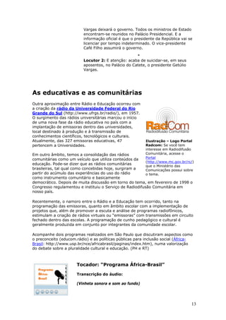 Vargas deixará o governo. Todos os ministros de Estado
                          encontram-se reunidos no Palácio Presidencial. E a
                          informação oficial é que o presidente da República vai se
                          licenciar por tempo indeterminado. O vice-presidente
                          Café Filho assumirá o governo.

                                                     *
                          Locutor 2: E atenção: acaba de suicidar-se, em seus
                          aposentos, no Palácio do Catete, o presidente Getúlio
                          Vargas.




As educativas e as comunitárias
Outra aproximação entre Rádio e Educação ocorreu com
a criação da rádio da Universidade Federal do Rio
Grande do Sul (http://www.ufrgs.br/radio/), em 1957.
O surgimento das rádios universitárias marcou o início
de uma nova fase da rádio educativa no país com a
implantação de emissoras dentro das universidades,
local destinado à produção e à transmissão de
conhecimentos científicos, tecnológicos e culturais.
Atualmente, das 327 emissoras educativas, 47              Ilustração – Logo Portal
pertencem a Universidades.                                Radcom: Se você tem
                                                          interesse em Radiodifusão
Em outro âmbito, temos a consolidação das rádios          Comunitária, acesse o
                                                          Portal
comunitárias como um veículo que utiliza conteúdos da
                                                          (http://www.mc.gov.br/rc/)
educação. Pode-se dizer que as rádios comunitárias
                                                          que o Ministério das
brasileiras, tal qual como concebidas hoje, surgiram a    Comunicações possui sobre
partir do acúmulo das experiências do uso do rádio        o tema.
como instrumento comunitário e basicamente
democrático. Depois de muita discussão em torno do tema, em fevereiro de 1998 o
Congresso regulamentou e instituiu o Serviço de Radiodifusão Comunitária em
nosso país.

Recentemente, o namoro entre o Rádio e a Educação tem ocorrido, tanto na
programação das emissoras, quanto em âmbito escolar com a implementação de
projetos que, além de promover a escuta e análise de programas radiofônicos,
estimulam a criação de rádios virtuais ou “emissoras” com transmissões em circuito
fechado dentro das escolas. A programação de cunho pedagógico e cultural é
geralmente produzida em conjunto por integrantes da comunidade escolar.

Acompanhe dois programas realizados em São Paulo que discutiram aspectos como
o preconceito (educom.rádio) e as políticas públicas para inclusão social (África-
Brasil: http://www.usp.br/nce/africabrasil/paginas/index.htm), numa valorização
do debate sobre a pluralidade cultural e educação. (PH e RT)



                      Tocador: “Programa África-Brasil”

                      Transcrição do áudio:

                      (Vinheta sonora e som ao fundo)




                                                                                  13
 