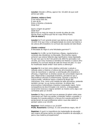 Locutor: Estudar a África, agora é lei. Vá além do que você
pensa que sabe.

(Cantora, música e Coro)
O sol nasce todo dia.
E vem de lá.
Entre o Oriente e Ocidente
Onde fica?

Qual a origem da gente?
Onde fica?
África fica no meio do mapa do mundo do atlas da vida.
Áfricas ficam na África que fica lá e aqui África ficará.
(Fim da música*)

Locutor 1: É com grande prazer que damos as boas vindas à lei
10.639! A lei que inclui a obrigatoriedade do ensino da história e
da cultura afro-brasileira no currículo das escolas de todo Brasil.

(Cantor e música)
A felicidade do negro é uma felicidade guerreira**.

Locutor 1: A LDB, Lei de Diretrizes e Bases, regulamenta o
conteúdo das disciplinas na Educação. Movimentos negros
acharam que estava faltando algo significativo nessa legislação.
Foi por isso que no dia 9 de janeiro de 2003 foi aprovada a Lei
10.639, que inclui incentivo à temática de História e Cultura afro-
brasileira no currículo oficial da rede de ensino do país. E o que
foi modificado desde então? Você sentiu a diferença?

Locutor 2: A Lei tem como objetivo estimular o estudo e
reflexão sobre a História e Cultura dos afro-brasileiros, como
meio de reconhecer e valorizar a contribuição afro-brasileira e
africana, e legitimizar os direitos sociais da comunidade negra do
país. Observando a população brasileira, percebe-se que a
descendência africana é predominante. Quando o assunto é
cultura então, influência negra e história do Brasil são
indivisíveis. A lei, como uma medida de ação afirmativa, pretende
também corrigir, ou ao menos amenizar, os efeitos dos
preconceitos e estereótipos impostos à população negra. Como
conseqüência da discriminação e do racismo, a desigualdade
social entre brancos e negros também se mostra como algo a ser
combatido pela Lei 10.639.

Locutor 1: Mas o que será que as pessoas já sabem sobre essa
importante Lei? Para nos ajudar a entender melhor a questão, o
Douglas foi à escola pública e a Peruca foi à escola particular. E
perguntaram às suas professoras sobre o que elas sabem e
pensam sobre a Lei 10.639.

Repórter: Você conhece a Lei 10.639?
Profa. Rosemeire: Conheço. É a da consciência negra, não é?

Repórter: E qual é a importância da implantação da educação
das origens africanas dentro do sistema brasileiro de educação, e
para a sua matéria principalmente?




                                                             14
 