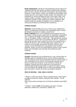 Profa. Rosemeire: Literatura? Principalmente porque dentro da
realidade nacional nós sempre sofremos influência da mitologia
greco-romana, porque nós fomos colonizados e dominados pelos
europeus, e eles trazem, então, num sentido de dominação, uma
cultura que tem uma origem nórdica. Então, nós aceitamos com
freqüência os contos de fadas que têm uma origem celta, uma
origem nórdica, européia. A figura dos mitos, como a bruxa, a
madrasta malvada. E até aceitamos as lendas indígenas. Mas
quando chega em relação ao trabalho com a mitologia ou a
crença afro-brasileira, as famílias têm resistência.

(Vinheta musical)

Repórter: Você acredita que com a nova lei que implantaram
agora, os professores vão estar mais capacitados para o ensino
de História em geral em relação a esse tema?
Profa. Iolanda: Acho que os professores precisariam ter uma
formação. A carência que a gente tem na educação é justamente
isso: a falta de formação dos professores para poder trabalhar
com os conteúdos. Então, a gente não... Nós precisamos, quando
a gente pensa "vamos fazer uma História da África", a gente tem
que pensar primeiro que a gente faz muito mal e parcamente a
História do Brasil. E que as informações que a gente tem, via
meios de comunicação, de História do Brasil, existem erros
crassos, erros extraordinários, que passam como verdade
absoluta. Então, eu acho que está faltando mesmo é que a gente
tenha uma formação mais apurada dos professores para
trabalhar.

(Vinheta musical)

Locutor: Agradecemos às professoras por suas contribuições na
reflexão sobre a importância da Lei. Como vocês perceberam,
nós não estamos muito bem informados sobre as nossas raízes. E
com a aplicação da Lei 10.639, será possível entender quem
somos e quem nos tornamos. A Lei nos dará a chance de
resgatar a História que ficou submersa no preconceito e
discriminação disseminados desde o regime escravista. Essa é
uma das vitórias da resistência de um povo que sobrevive hoje
para reivindicar o direito de contar sua própria trajetória.

(Som de berimbau - sobe, desce e termina)


* Música: Trecho da música "África" (Sandra Peres, Paulo Tatit e
Arnaldo Antunes) Ed. Palavra Cantada/ Rosa Celeste – CD PÉ
COM PÉ
http://www.palavracantada.com.br/final/cds_detalhes.aspx?idCD
=51

**Música: Trecho de “Z (A felicidade guerreira)” de Waly
                   umbi
Salomão e Gilberto Gil. Intérprete: Gilberto Gil.




                                                               15
                                                           6
 