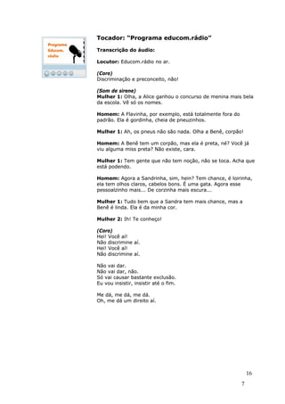 Tocador: “Programa educom.rádio”

Transcrição do áudio:

Locutor: Educom.rádio no ar.

(Coro)
Discriminação e preconceito, não!

(Som de sirene)
Mulher 1: Olha, a Alice ganhou o concurso de menina mais bela
da escola. Vê só os nomes.

Homem: A Flavinha, por exemplo, está totalmente fora do
padrão. Ela é gordinha, cheia de pneuzinhos.

Mulher 1: Ah, os pneus não são nada. Olha a Benê, corpão!

Homem: A Benê tem um corpão, mas ela é preta, né? Você já
viu alguma miss preta? Não existe, cara.

Mulher 1: Tem gente que não tem noção, não se toca. Acha que
está podendo.

Homem: Agora a Sandrinha, sim, hein? Tem chance, é loirinha,
ela tem olhos claros, cabelos bons. É uma gata. Agora esse
pessoalzinho mais... De corzinha mais escura...

Mulher 1: Tudo bem que a Sandra tem mais chance, mas a
Benê é linda. Ela é da minha cor.

Mulher 2: Ih! Te conheço!

(Coro)
Hei! Você aí!
Não discrimine aí.
Hei! Você aí!
Não discrimine aí.

Não vai dar.
Não vai dar, não.
Só vai causar bastante exclusão.
Eu vou insistir, insistir até o fim.

Me dá, me dá, me dá.
Oh, me dá um direito aí.




                                                              1
                                                              16
                                                          7
 