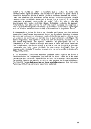 texto” e “o mundo do leitor” e ressaltam que o sentido do texto está
intrinsecamente ligado às formas e às circunstâncias por meio das quais o texto é
recebido e apropriado por seus leitores (ou seus ouvintes- lembram os autores).
Usam tais reflexões para afirmarem que os leitores “manipulam objetos, ouvem
palavras cujas modalidades governam a leitura (ou a “escuta”) e, ao fazê-lo
comandam a possível compreensão do texto” (p.6.). Os leitores não são
confrontados com textos abstratos, ideais, desligados, portanto, de qualquer
materialidade, nem são passivos no confronto. Assim é preciso não desprezar o
fato de que “as formas produzem sentido e que um texto se reveste de significação
e de um estatuto inéditos quando mudam os suportes que os propõem à leitura”.

2. Observando os textos de rádio e de televisão, verificamos que eles ocultam
estratégias ‘massificantes’ que podem e devem ser desveladas durante o processo
de ensino aprendizagem de leitura nas escolas. Entendemos, assim, a leitura como
um processo de construção de sentido para o qual concorrem estratégias não
apenas lingüísticas, mas cognitivas e culturais. Sem privilegiar ou depreciar o valor
dos dados lingüísticos, isto significa partirmos do pressuposto de que a
compreensão é uma forma de diálogo leitor-texto a partir das pistas oferecidas
pelo próprio texto, que levam o leitor a acionar o que lhe é externo e deve ser
recuperado pelo leitor numa atividade de interlocução. (LUCIANO, Tese de
doutoramento intitulada "Prosódia e envolvimento na compreensão do telejornal",
PPGLL-UFPE, 2000).

3. Os Parâmetros Curriculares Nacionais propõem como objetivo da escola o
desenvolvimento da competência comunicativa do aluno. Saber ler e escrever
ganha uma nova dimensão, dando ênfase ao grau de letramento como resultado
da condição daquele que sabe ler e escrever e do uso que faz dessas habilidades.
(cf. SOARES, Magda. Letramento: um tema em três gêneros. Belo Horizonte:
Autêntica, 1998. Obra pioneira no tratamento ao tema).




                                                                                    18
 
