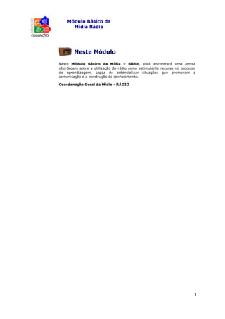 Módulo Básico da
      Mídia Rádio




        Neste Módulo

Neste Módulo Básico da Mídia – Rádio, você encontrará uma ampla
abordagem sobre a utilização do rádio como estimulante recurso no processo
de aprendizagem, capaz de potencializar situações que promovam a
comunicação e a construção do conhecimento.

Coordenação Geral da Mídia - RÁDIO




                                                                         2
                                                                         1
 