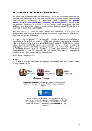 O panorama do rádio em Pernambuco
No panorama da radiodifusão em Pernambuco, o uso do rádio vem consolidar os
novos rumos da comunicação, que vem substituindo o distanciamento e rigidez das
relações entre “produtores” e “receptores” pela experiência de gestão
democrática e igualitária dos recursos da comunicação1. Nesta nova
perspectiva, produtores e receptores se confundem, qual transeuntes nas vias
públicas, onde os direitos e deveres na apropriação daquele espaço têm por liame o
exercício do papel de cidadão/cidadã.

Em Pernambuco, o “uso” do rádio reflete esta tendência, o que pode ser
comprovado com diversas iniciativas para radiodifusão, seja com fins comerciais,
seja com fins sociais específicos.

E nesta “virada do século XXI”, a produção vira-ação, e diversidade lingüística e
social que se faz visível em todas as MÍDIA abre o horizonte para que a Educação
não só entenda melhor a grande pluralidade social, cultural e histórica que marca
nossa espécie revisitando nossos conhecimentos sobre a língua e sobre a
linguagem radiofônica de modo específico, mas amplie o conhecimento geral sobre
a realidade humana que se constitui CULTURA, por objetivar desenvolver
competências e, em se tratando de linguagens, focalizar a Competência
Comunicativa, condição de exercício da cidadania.
Profª Dilma Luciano (UFPE)

Nota:
1. É este o princípio motivador do projeto coordenado pelo Prof Ismar Soares
(USP), o EDUCOM SP.




            Imagens (fotos) de PE: links para Rádios de Pernambuco
             (adiante) e Link para Exemplos Radiofônicos transcritos a
                                      seguir.




                  Botão (imagem de lâmpada) com mensagem - “Você
              observou que podemos organizar nossa listagem em função
               de 3 categorias (critério escolhido por nós!)? Que tal fazer
                com a sua turma!!?” – e link para página Sugestão (II)
                                         (adiante)




                                                                                20
 