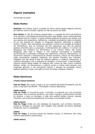 Alguns exemplos

Transcrição do áudio:


Rádio Mulher

Repórter: Ana Veloso, qual é a posição do Fórum diante desses trágicos números
da violência contra a mulher, apenas no mês de janeiro de 2006.

Ana Veloso: É, são 36 mulheres assassinadas, e a posição do Fórum de Mulheres
é de convocar a sociedade pernambucana para esse debate, para o enfrentamento
da violência contra a mulher. E cobrar políticas públicas do governo do estado, que
vem agindo com inoperância, ineficiência, e também acompanhar todos os projetos
de lei, que estarão em votação no Congresso Nacional, referentes à violência
contra a mulher. Nós entendemos que estamos vivendo uma situação de barbárie
em Pernambuco, que as mulheres não têm segurança, que não há políticas
públicas eficientes para a prevenção e enfrentamento da violência. O número de
delegacias das mulheres em Pernambuco é um número ínfimo, são quatro
delegacias para todo o estado. E nós estamos convocando a sociedade
pernambucana e chamando a atenção dos organismos, inclusive internacionais, do
movimento nacional e internacional de direitos humanos, porque em Pernambuco
estão acontecendo violações cotidianas aos direitos humanos das mulheres.
Violações que vão desde a falta de políticas públicas, a violência institucional, a
violência psicológica, que é praticada no cotidiano, o preconceito, a discriminação,
inclusive dentre desse estado de violência têm crimes de ódio contra mulheres
lésbicas. Então, em Pernambuco a violência contra a mulher está tomando uma
proporção absurda. E nós precisamos chamar a atenção da sociedade, cobrar
políticas públicas e exigir uma ação no nível municipal, estadual e federal.



Rádio Mainframe

(Trecho musical hardcore)

Fala de Tiago: Meu nome é Tiago e eu sou vocalista da banda Pancadaria, que faz
punk, e faço parte da ARCAM – Articulação e Cultura Alternativa.

(efeito sonoro)
Fala de Tiago: O movimento punk, a princípio, é produzido por uma juventude
brutalizada, uma juventude periférica, que está a margem, praticamente excluída
do sistema, e para se contrapor a toda uma política elitista musical, naquele
momento, que reinava principalmente na Europa e nos Estados Unidos.

(efeito sonoro)
Fala de Tiago: Então era uma ideologia de esquerda, num primeiro momento,
porque a ideologia de esquerda vem resgatar essa questão da própria ideologia
anarquista, que é a autogestão.

(efeito)
Fala de Tiago: A primeira banda dos Estados Unidos, os Ramones, não tinha
nenhum ideal político característico.

(efeito sonoro)



                                                                                   21
 