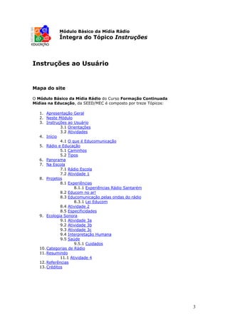 Módulo Básico da Mídia Rádio
            Íntegra do Tópico Instruções



Instruções ao Usuário


Mapa do site

O Módulo Básico da Mídia Rádio do Curso Formação Continuada
Mídias na Educação, da SEED/MEC é composto por treze Tópicos:

   1. Apresentação Geral
   2. Neste Módulo
   3. Instruções ao Usuário
              3.1 Orientações
              3.2 Atividades
   4. Início
              4.1 O que é Educomunicação
   5. Rádio e Educação
              5.1 Caminhos
              5.2 Tipos
   6. Panorama
   7. Na Escola
              7.1 Rádio Escola
              7.2 Atividade 1
   8. Projetos
              8.1 Experiências
                     8.1.1 Experiências Rádio Santarém
              8.2 Educom no ar!
              8.3 Educomunicação pelas ondas do rádio
                     8.3.1 Lei Educom
              8.4 Atividade 2
              8.5 Especificidades
   9. Ecologia Sonora
              9.1 Atividade 3a
              9.2 Atividade 3b
              9.3 Atividade 3c
              9.4 Interpretação Humana
              9.5 Saúde
                     9.5.1 Cuidados
   10. Categorias de Rádio
   11. Resumindo
              11.1 Atividade 4
   12. Referências
   13. Créditos




                                                                3
 