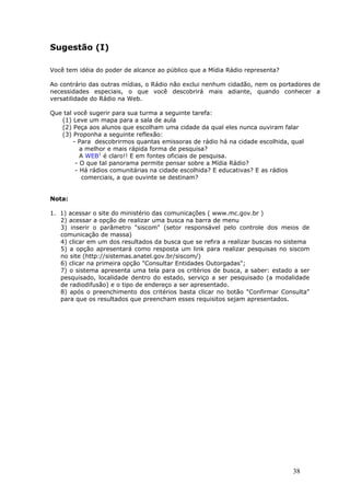 Sugestão (I)

Você tem idéia do poder de alcance ao público que a Mídia Rádio representa?

Ao contrário das outras mídias, o Rádio não exclui nenhum cidadão, nem os portadores de
necessidades especiais, o que você descobrirá mais adiante, quando conhecer a
versatilidade do Rádio na Web.

Que tal   você sugerir para sua turma a seguinte tarefa:
   (1)    Leve um mapa para a sala de aula
   (2)    Peça aos alunos que escolham uma cidade da qual eles nunca ouviram falar
   (3)    Proponha a seguinte reflexão:
          - Para descobrirmos quantas emissoras de rádio há na cidade escolhida, qual
             a melhor e mais rápida forma de pesquisa?
             A WEB1 é claro!! E em fontes oficiais de pesquisa.
           - O que tal panorama permite pensar sobre a Mídia Rádio?
           - Há rádios comunitárias na cidade escolhida? E educativas? E as rádios
              comerciais, a que ouvinte se destinam?


Nota:

1. 1) acessar o site do ministério das comunicações ( www.mc.gov.br )
   2) acessar a opção de realizar uma busca na barra de menu
   3) inserir o parâmetro "siscom" (setor responsável pelo controle dos meios de
   comunicação de massa)
   4) clicar em um dos resultados da busca que se refira a realizar buscas no sistema
   5) a opção apresentará como resposta um link para realizar pesquisas no siscom
   no site (http://sistemas.anatel.gov.br/siscom/)
   6) clicar na primeira opção "Consultar Entidades Outorgadas";
   7) o sistema apresenta uma tela para os critérios de busca, a saber: estado a ser
   pesquisado, localidade dentro do estado, serviço a ser pesquisado (a modalidade
   de radiodifusão) e o tipo de endereço a ser apresentado.
   8) após o preenchimento dos critérios basta clicar no botão "Confirmar Consulta"
   para que os resultados que preencham esses requisitos sejam apresentados.




                                                                                 38
 