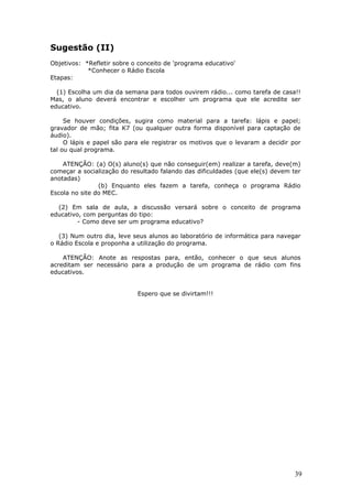 Sugestão (II)
Objetivos: *Refletir sobre o conceito de 'programa educativo'
            *Conhecer o Rádio Escola
Etapas:

  (1) Escolha um dia da semana para todos ouvirem rádio... como tarefa de casa!!
Mas, o aluno deverá encontrar e escolher um programa que ele acredite ser
educativo.

     Se houver condições, sugira como material para a tarefa: lápis e papel;
gravador de mão; fita K7 (ou qualquer outra forma disponível para captação de
áudio).
     O lápis e papel são para ele registrar os motivos que o levaram a decidir por
tal ou qual programa.

    ATENÇÃO: (a) O(s) aluno(s) que não conseguir(em) realizar a tarefa, deve(m)
começar a socialização do resultado falando das dificuldades (que ele(s) devem ter
anotadas)
                (b) Enquanto eles fazem a tarefa, conheça o programa Rádio
Escola no site do MEC.

  (2) Em sala de aula, a discussão versará sobre o conceito de programa
educativo, com perguntas do tipo:
         - Como deve ser um programa educativo?

   (3) Num outro dia, leve seus alunos ao laboratório de informática para navegar
o Rádio Escola e proponha a utilização do programa.

    ATENÇÃO: Anote as respostas para, então, conhecer o que seus alunos
acreditam ser necessário para a produção de um programa de rádio com fins
educativos.


                            Espero que se divirtam!!!




                                                                                39
 