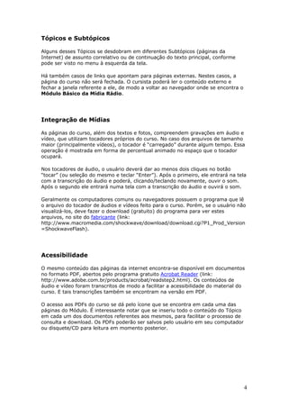 Tópicos e Subtópicos

Alguns desses Tópicos se desdobram em diferentes Subtópicos (páginas da
Internet) de assunto correlativo ou de continuação do texto principal, conforme
pode ser visto no menu à esquerda da tela.

Há também casos de links que apontam para páginas externas. Nestes casos, a
página do curso não será fechada. O cursista poderá ler o conteúdo externo e
fechar a janela referente a ele, de modo a voltar ao navegador onde se encontra o
Módulo Básico da Mídia Rádio.




Integração de Mídias

As páginas do curso, além dos textos e fotos, compreendem gravações em áudio e
vídeo, que utilizam tocadores próprios do curso. No caso dos arquivos de tamanho
maior (principalmente vídeos), o tocador é “carregado” durante algum tempo. Essa
operação é mostrada em forma de percentual animado no espaço que o tocador
ocupará.

Nos tocadores de áudio, o usuário deverá dar ao menos dois cliques no botão
“tocar” (ou seleção do mesmo e teclar “Enter”). Após o primeiro, ele entrará na tela
com a transcrição do áudio e poderá, clicando/teclando novamente, ouvir o som.
Após o segundo ele entrará numa tela com a transcrição do áudio e ouvirá o som.

Geralmente os computadores comuns ou navegadores possuem o programa que lê
o arquivo do tocador de áudios e vídeos feito para o curso. Porém, se o usuário não
visualizá-los, deve fazer o download (gratuito) do programa para ver estes
arquivos, no site do fabricante (link:
http://www.macromedia.com/shockwave/download/download.cgi?P1_Prod_Version
=ShockwaveFlash).




Acessibilidade

O mesmo conteúdo das páginas da internet encontra-se disponível em documentos
no formato PDF, abertos pelo programa gratuito Acrobat Reader (link:
http://www.adobe.com.br/products/acrobat/readstep2.html). Os conteúdos de
áudio e vídeo foram transcritos de modo a facilitar a acessibilidade do material do
curso. E tais transcrições também se encontram na versão em PDF.

O acesso aos PDFs do curso se dá pelo ícone que se encontra em cada uma das
páginas do Módulo. É interessante notar que se inseriu todo o conteúdo do Tópico
em cada um dos documentos referentes aos mesmos, para facilitar o processo de
consulta e download. Os PDFs poderão ser salvos pelo usuário em seu computador
ou disquete/CD para leitura em momento posterior.




                                                                                    4
 