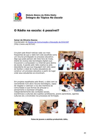 Módulo Básico da Mídia Rádio
             Íntegra do Tópico Na Escola




O Rádio na escola: é possível?


Ismar de Oliveira Soares
Coordenador do Núcleo de Comunicação e Educação da ECA/USP
(http://www.usp.br/nce)




Circulam pelo Brasil notícias cada vez mais
freqüentes de que o rádio tem sido escolhido como
um recurso privilegiado no processo educativo.
Algo que pode parecer até meio fora de moda,
diante do avanço das tecnologias digitais que
trouxeram o computador e a Internet para dentro
da escola. A paixão pelo rádio explica-se pela
descoberta de que sua linguagem tem sido capaz
de facilitar o ideal de muitos educadores de
construir um processo educativo a partir do lugar
onde seus estudantes se encontram.




Em projetos espalhados pelo Brasil, o rádio vem se
convertendo num ativo recurso tecnológico, capaz
de resgatar e valorizar a voz dos membros da
comunidade e suas formas de articular o
pensamento e expressar emoções,
independentemente das condições sociais,
econômicas e culturais dos sujeitos (professores, jovens aprendizes, agentes
culturais etc.) envolvidos nos processos de formação.




                   Fotos de jovens e adultos produzindo rádio.




                                                                               40
 