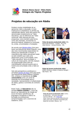 Módulo Básico Geral - Mídia Rádio
               Íntegra do Tópico Projetos



Projetos de educação em Rádio

Existem muitas modalidades de se
aproximar rádio e educação. A mais
tradicional se estabeleceu no âmbito da
radiodifusão aberta, tanto AM quanto FM,
denominada simplesmente de “rádio
educativa”, que se diferencia da “rádio
comercial” pela natureza de seus
programas, como também pela forma
como são mantidas, envolvendo os
governos federal, estadual ou municipal,     Fotos de jovens produzindo rádio: EEs
ou, ainda, universidades e fundações.        Raimundo Pinheiro - Cuiabá - MT e Pe.
                                             João Greiner - Campo Grande - MS.

De acordo com Marlene Blois (link para
texto nas Referências desse Módulo), uma
das mais reconhecidas especialistas na
história da radiodifusão no Brasil, a
importância das rádios educativas mede-
se pelo trabalho que cada uma
desenvolve junto à comunidade. Uma
“rádio educativa” deve privilegiar a
cultura da nossa gente, abrindo espaços
na programação tanto para as
manifestações culturais quanto para a
história da comunidade onde a rádio se
situa.
                                             Fotos de jovens produzindo rádio:
                                             EMEFs Monteiro Lobato e Roberto Mangel –
Sob esta perspectiva a professora e          São Paulo - SP.
jornalista Sandra de Deus (link para texto
nas Referências desse Módulo) (UFRGS-
RS), enfatiza a importância da rádio
universitária como um canal de
extensão da Universidade para a
sociedade, representando a multiplicidade
de idéias, gostos e correntes do contexto
social.


Deste modo, as Educativas são na
verdade Rádios Cidadãs e, como tal,
devem ser laboratórios de criação de
novos formatos radiofônicos, de               Fotos de jovens produzindo rádio: Centro
linguagens inovadoras e celeiro na            de Multimeios - Secretaria Municipal -
formação de profissionais                     Francisco Morato – SP e Roda Pião
                                              (http://www.educacao.go.gov.br/portal/sued/
compromissados com o exercício da
                                              radio_acoes.asp): programa transmitido pela
cidadania. (IOS)                              Rádio Rio Vermelho. Silvânia - GO




                                                                                            43
 