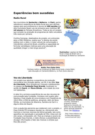 Experiências bem sucedidas
Radio Rural

Nos municípios de Santarém e Belterra, no Pará, ganha
relevância a experiência da Rádio Rural que vem abrindo
espaço para que professores e alunos de 400 escolas dos
dois municípios façam uso da emissora para mobilizar 37
mil alunos da Floresta Amazônica. Trata-se de um projeto
que consiste na produção de programas de rádio veiculados
três vezes por semana.

Cynthia Camargo, idealizadora do projeto, em entrevista
para a ONG Midiativa, explica que “a aliança da escola
pública com o rádio, o maior veículo de comunicação e
intercâmbio cultural do Brasil, amplifica a capacidade de
formular estratégias criativas para uma educação de
qualidade chegar o mais longe possível”.

                                                            Ilustrações: Logotipo da Rádio
                                                            Rural e mapa do Brasil com a
                                                            localização de Belterra e Santarém




                                  Botão: Para Saber Mais
                 Conheça melhor as iniciativas da Rádio Rural lendo o texto Rádio
                  pela educação em Santarém/Belterra, no Pará (texto abaixo).



Voz da Liberdade
Um projeto que aglutina a experiência de produção
comunitária com emissão aberta, via FM, é da rádio Voz
da Liberdade. Ela é dirigida por crianças e adolescentes
no espaço da Fundação Casa Grande, localizado no
sertão do Ceará, em Nova Olinda, uma cidade de onze
mil habitantes.

A rádio foi a primeira experiência de uso dos recursos da
comunicação pela Fundação. Começou com quatro alto-
falantes e hoje dispõe de uma emissora com freqüência de
104,9 MHz e 25W de potência, atingindo, além de Nova              Foto da jovem Valeska,
Olinda, os municípios de Altaneira, Santana do Cariri e           13 anos, comanda o
                                                                  programa infantil
alguns sítios de Assaré.
                                                                  Submarino Amarelo, da
                                                                  Rádio Voz da Liberdade: “a
Com a ajuda dos parceiros que colaboram com o projeto, a          gente aprende bastante”.
Casa Grande FM conseguiu equipar-se, oferecendo aos               Fonte: site Midiativa
meninos e meninas recursos de última geração, tais como
aparelhos de reprodução e gravação de CDs, mesa som de              (http://www.midiativa.org.
oito canais, computador, etc. Para as crianças e jovens da          br/index.php/midiativa/
                                                                    content/view/full/1506/)
Fundação Casa Grande, o rádio oferece a possibilidade de
divulgar informações e falar das músicas e artistas que
lhes dão prazer.


                                                                                           44
 