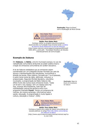 Ilustração: Mapa do Brasil
                                                           com a localização de Nova Olinda




                                   Botão: Para Saber Mais
                         Conheça melhor os projetos educomunicativos
                    desenvolvidos na Fundação Casa Grande lendo a análise
                        de Socorro Acioli disponível no site da Intercom
                   (http://www.intercom.org.br/papers/congresso2003/pdf/
                   2003_NP11_acioli.pdf) – Sociedade Brasileira de Estudos
                              Interdisciplinares da Comunicação.



Exemplo de Itabuna

Em Itabuna, na Bahia, uma lei municipal avançou no uso da
radiodifusão comunitária atribuindo ao poder público local a
criação de emissoras comunitárias de caráter educativo.

A lei de Itabuna estabelece que as emissoras sejam
coordenadas por um Colegiado Escolar formado por pais de
alunos e representações dos estudantes, funcionários e
direção da escola. Esse coletivo, formado por 7 ou 8 pessoas,
é quem toma conta da rádio, definindo, inclusive, a
programação. Segundo Michele Bandeira, voluntária
no projeto, a programação da Rádio Itabuna não                       Ilustração: Mapa do
difere muito das outras duas emissoras locais. “Cada                 Brasil com localização
um lá tem o seu espaço: tem um espaço para hip                       de Itabuna
hop, músicas afro-brasileiras, todo tipo de
manifestação cultural da periferia entra num
programa chamado Fuzuê. Temos um programa de
notícias, de música sertaneja, informativos sobre
saúde, educação. A programação é muito ligada à
cultura, educação e música”. (IOS)




                                   Botão: Para Saber Mais
                    Conheça a história da criação de rádios comunitárias em
                    escolas públicas no artigo Mais três rádios comunitárias
                                      em Itabuna na Bahia
                   (http://www.usp.br/educomradio/noticias/noticia2.asp?co
                                          d_not=120)




                                                                                              45
 