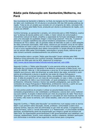 Rádio pela Educação em Santarém/Belterra, no
Pará
Nos municípios de Santarém e Belterra, no Pará, às margens do Rio Amazonas, o uso
da rádio vem mobilizando 35 mil alunos e envolvendo 400 das 450 escolas públicas da
região. Trata-se de um projeto que consiste em um programa de rádio, veiculado três
vezes por semana pela Rádio Rural, produzido por alunos e professores da região, com
o apoio do UNICEF.

Cynthia Camargo, ao apresentar o projeto, em entrevista para a ONG Midiativa, explica
que “a aliança da escola pública com o rádio, o maior veículo de comunicação e
intercâmbio cultural do Brasil, amplifica a capacidade de formular estratégias criativas
para uma educação de qualidade chegar o mais longe possível”. Para ela, “é possível
perceber a vocação radiofônica da cultura brasileira comparando o número de
emissoras de TVs e rádios: são 10 grandes redes de televisão no país e 2.826 estações
de rádio comerciais licenciadas. Além disso, estima-se que existam cerca de mil rádios
comunitárias em todo o país e cerca de cinco mil estações operando em baixa potência.
E com a nova regulamentação para rádios comunitárias e a ampla difusão do direito de
uso do veículo rádio pelas comunidades, associações e grupos locais, estima-se que
este número aumente consideravelmente nos próximos anos”.

As informações sobre o projeto “Rádio pela Educação” foram colhidas pela ONG
Midiativa numa entrevista com Cynthia Camargo, idealizadora do projeto, e reproduzida
em junho de 2004 pelo site do NCE, disponível no endereço:
http://www.usp.br/educomradio/noticias/noticia2.asp?cod_not=1006.

Segundo Cynthia, o "Rádio pela Educação" é uma parceria entre as secretarias de
educação dos municípios de Santarém e de Belterra, envolvendo a Rádio Rural, com
apoio do UNICEF. Mais de 1.100 professores e cerca de 35 mil alunos participam de um
trabalho que procura, além de dinamizar as aulas dentro das salas, aumentar a auto-
estima de professores e alunos e ajudá-los nas aulas de Língua Portuguesa e
Matemática e com os temas transversais (ética, sexualidade, meio ambiente, direito,
etc). A idéia do projeto foi unir um meio de comunicação, no caso o rádio, e a escola
por um programa de rádio e sua transmissão, um guia pedagógico e a capacitação dos
professores. Utilizando músicas e textos nas sessões pedagógicas, que auxilia nos
conteúdos de Língua Portuguesa e Matemática, professores e alunos, a partir de suas
realidades locais, vão definindo estratégias de ensino em suas escolas.

Um dos pontos positivos do projeto é utilizar as peculiaridades locais em seus
conteúdos programáticos e dar visibilidade a professores e alunos bem como melhorar
sua auto-estima. O projeto é desenvolvido por meio do programa de rádio "Para Ouvir
e Aprender" que tem 30 minutos de duração e é veiculado em dois horários (de manhã
e à tarde), três vezes na semana, com várias sessões, cada uma com características
próprias.

Segundo Cynthia, o “Rádio pela Educação” se transformou num espaço onde os alunos
falam o que pensam sobre educação, escola, professor, comunidade e sobre seus
próprios sonhos, seja por meio de entrevistas ou por meio de cartas. O programa usa
vários formatos, como o “Jornal Informativo” e a “Radionovela”. A comunidade também
participa, acompanhando parte da programação que integra a grade da emissora de
rádio local. As organizações governamentais e não governamentais que trabalham com
crianças, adolescentes, jovens, meio ambiente, saúde e cidadania, também participam
com entrevistas e enviando cartas sugerindo novos temas para o programa.




                                                                                  46
 
