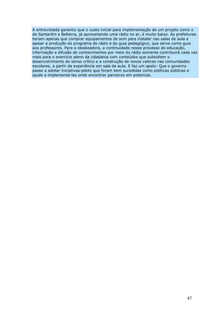 A entrevistada garantiu que o custo inicial para implementação de um projeto como o
de Santarém e Belterra, já aproveitando uma rádio no ar, é muito baixo. As prefeituras
teriam apenas que comprar equipamentos de som para instalar nas salas de aula e
apoiar a produção do programa de rádio e do guia pedagógico, que serve como guia
aos professores. Para a idealizadora, a continuidade nesse processo de educação,
informação e difusão de conhecimentos por meio do rádio somente contribuirá cada vez
mais para o exercício pleno da cidadania com conteúdos que subsidiem o
desenvolvimento do senso crítico e a construção de novos valores nas comunidades
escolares, a partir da experiência em sala de aula. E faz um apelo: Que o governo
passe a adotar iniciativas-piloto que foram bem sucedidas como políticas públicas e
ajude a implementá-las onde encontrar parceiros em potencial.




                                                                                47
 