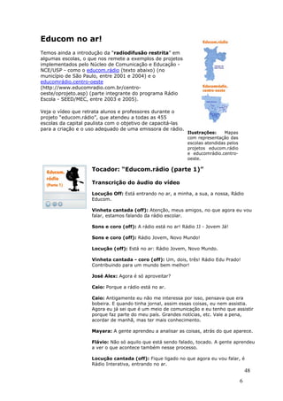 Educom no ar!
Temos ainda a introdução da “radiodifusão restrita” em
algumas escolas, o que nos remete a exemplos de projetos
implementados pelo Núcleo de Comunicação e Educação -
NCE/USP - como o educom.rádio (texto abaixo) (no
município de São Paulo, entre 2001 e 2004) e o
educomrádio.centro-oeste
(http://www.educomradio.com.br/centro-
oeste/oprojeto.asp) (parte integrante do programa Rádio
Escola - SEED/MEC, entre 2003 e 2005).

Veja o vídeo que retrata alunos e professores durante o
projeto “educom.rádio”, que atendeu a todas as 455
escolas da capital paulista com o objetivo de capacitá-las
para a criação e o uso adequado de uma emissora de rádio.
                                                             Ilustrações:     Mapas
                                                             com representação das
                                                             escolas atendidas pelos
                                                             projetos educom.rádio
                                                             e educomrádio.centro-
                                                             oeste.

                    Tocador: “Educom.rádio (parte 1)”

                    Transcrição do áudio do vídeo

                    Locução Off: Está entrando no ar, a minha, a sua, a nossa, Rádio
                    Educom.

                    Vinheta cantada (off): Atenção, meus amigos, no que agora eu vou
                    falar, estamos falando da rádio escolar.

                    Sons e coro (off): A rádio está no ar! Rádio JJ - Jovem Já!

                    Sons e coro (off): Rádio Jovem, Novo Mundo!

                    Locução (off): Está no ar: Rádio Jovem, Novo Mundo.

                    Vinheta cantada - coro (off): Um, dois, três! Rádio Edu Prado!
                    Contribuindo para um mundo bem melhor!

                    José Alex: Agora é só aproveitar?

                    Caio: Porque a rádio está no ar.

                    Caio: Antigamente eu não me interessa por isso, pensava que era
                    bobeira. E quando tinha jornal, assim essas coisas, eu nem assistia.
                    Agora eu já sei que é um meio de comunicação e eu tenho que assistir
                    porque faz parte do meu país. Grandes notícias, etc. Vale a pena,
                    acordar de manhã, mas ter mais conhecimento.

                    Mayara: A gente aprendeu a analisar as coisas, atrás do que aparece.

                    Flávio: Não só aquilo que está sendo falado, tocado. A gente aprendeu
                    a ver o que acontece também nesse processo.

                    Locução cantada (off): Fique ligado no que agora eu vou falar, é
                    Rádio Interativa, entrando no ar.
                                                                                           48
                                                                                       6
 