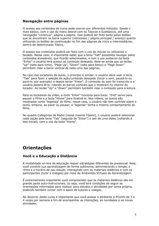 Navegação entre páginas

O acesso aos conteúdos do curso pode ocorrer por diferentes métodos. Desde o
mais básico, com o uso do menu lateral com os Tópicos e Subtópicos, até uma
navegação “contínua”, página a página. Isso poderá ser feito tanto pelos botões
que se encontram na barra superior (retrocesso / página principal / avanço) quanto
utilizando os botões de continuação no fim das páginas de início e intermediárias,
dentro de determinado Tópico.

O acesso aos conteúdos poderá ser feito com o uso do mouse ou utilizando o
teclado. Nesse caso, é importante saber que a tecla “Tab” possibilita navegar pelos
conteúdos acessáveis, que ficarão selecionados, e com o uso posterior da tecla
“Enter” o usuário terá acesso ao conteúdo desejado. Note-se ainda que as teclas
“Up” (seta para cima), “Page Up”, “Down” (seta para baixo) e “Page Down”
permitem rolar a barra vertical de cada uma das páginas.

No caso dos tocadores de áudio, o princípio é similar, o usuário deve usar a tecla
“Tab” para fazer a seleção de ação/conteúdo desejado (tocar o som, pausá-lo ou
pará-lo, por exemplo) e depois teclar “Enter”. O conteúdo do som foi transcrito e o
usuário poderá lê-lo, rolando as barras verticais que o mostram no interior do
tocador. As teclas “Up” e “Down” permitem também rolar o conteúdo para a leitura.

Para os tocadores de vídeo, a tecla “Enter” funciona para tocar, “End” serve para
pausar o filme e a tecla “Home” para finalizá-lo. Nos vídeos, os textos são
mostrados como “legenda” do filme, nesse caso, o usuário não tem controle sobre o
texto, embora, ao parar ou pausar, a “legenda” tenha o mesmo comportamento do
filme.

No quadro Categorias de Rádio (nesse mesmo Tópico), o usuário poderá selecionar
cada opção pela tecla “Tab” (seguida de “Enter”) e sair de uma delas (voltando à
tela inicial), com o uso da tecla “Home”.




Orientações
Você e a Educação a Distância

A modalidade on-line de educação requer estratégias diferentes da presencial. Nela,
você constrói sua aprendizagem de forma autônoma, administrando o tempo, o
ritmo e o horário de seu estudo, interagindo com os materiais didáticos e com os
participantes (tutor e colegas) por meio de Ambientes Virtuais de Aprendizagem.

É extremamente importante você compreender que os materiais didáticos são em
grande parte auto-instrucionais, ou seja, você terá condições de seguir as
orientações informadas para realizar seus estudos e atividades por conta própria,
podendo também contar com o apoio de tutores e colegas.

No decorrer deste curso é importante que você acesse o ambiente e-Proinfo de 3 a
4 vezes por semana a fim de acompanhar as interações, as novidades e as novas
atividades.



                                                                                    5
 