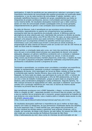 participativo. O rádio foi escolhido por seu potencial em valorizar o principal e mais
importante instrumento de comunicação dos sujeitos envolvidos na construção deste
ecossistema: a voz de cada membro da comunidade. É sabido, também, que a
produção radiofônica favorece o trabalho em grupo, possibilitando que todos os
integrantes do projeto (professores, alunos e comunidade) permaneçam juntos,
numa mesma tarefa. Os resultados alcançados mostraram que o rádio continua
sendo um meio de comunicação amado e prestigiado entre as novas gerações,
independentemente do gênero e das condições sócio-econômicas das pessoas.

Na rádio do Educom, tudo é semelhante ao que acontece numa emissora
comunitária, especialmente no espírito de companheirismo que geralmente
acompanha este tipo de experiência de produção cultural. A diferença está na
abrangência da área coberta pelo som, distribuído tão somente no âmbito da escola,
por meio de uma onda cativa, uma FM de 240,3 Khz. No caso, as caixas acústicas
possuem uma pequena antena que capta somente a freqüência de 240,3 Khz e assim
é possível ouvir os programas emitidos do aparelho central (que possui um
transmissor) e por uma antena que enviam o sinal para as caixas acústicas. A
programação da rádio restrita do Educom pode ser ouvida num raio de 100 metros ao
redor do local onde foi instalada a antena.

Nesse sentido, a orientação dada pelo curso, por meio dos exercícios de produção,
era a de que a comunidade desenvolvesse sua capacidade de discutir uma pauta
adequada, elegesse um gênero radiofônico condizente com o conteúdo e realizasse
uma produção capaz de traduzir o ritmo próprio do veículo. O site do projeto
(http://www.usp.br/educomradio) mantém disponível, ainda hoje, o registro de mais
de 3 mil spots e pequenas produções radiofônicas realizadas conjuntamente pelos
professores e estudantes durante o programa do curso.


Terminado o aprendizado, os cursistas eram convidados a socializar sua experiência,
instalar os equipamentos, passando a produzir mensagens a partir do plano
pedagógico da escola. Uma reportagem do Jornal da Globo, exibida no final de 2003
e conduzida pela repórter Sandra Moreira, dava conta de que, na EMEF Carlos
Pasquale, na Zona Leste da cidade, que participara do curso em 2001, o número de
jovens educomunicadores havia alcançado a cifra de 400 adolescentes, ao final de
um ano e meio de trabalho multiplicador, graças ao apoio dado ao programa pela
diretora, pela coordenadora pedagógica e pelos professores. Segundo Sandra, “as
400 crianças tornaram-se especialistas em rádio, educação e cidadania” que tiveram
contato com a produção radiofônica por meio dos 10 alunos da mesma escola
formados na primeira fase do projeto.

Algo semelhante acontecera com a EMEF Sebastião, o Negro, na divisa entre São
Paulo e a Região do ABC , capacitada também na primeira fase do projeto, em 2001,
e que se mantém fiel ao programa até o momento, graças justamente ao trabalho de
sua diretoria e do corpo docente. Leia a matéria sobre o trabalho desta escola no site
do projeto educom.rádio
(http://www.usp.br/educomradio/noticias/noticia2.asp?cod_not=1131).

Os resultados alcançados reafirmam a importância de que é melhor se fazer algo,
mesmo com todos os obstáculos, do que permanecer imobilizado diante dos desafios.
Os frutos aparecem logo. É nesse sentido que, para alegria dos promotores, um
número razoável de escolas passou a gerenciar suas próprias iniciativas, com a
criação, por exemplo, de blogs e até mesmo, de web rádios. Em janeiro de 2006, um
site criado por uma das escolas da Prefeitura Municipal de São Paulo
(http://radionaescola.zip.net/) dava conta do interesse da administração em dar


                                                                                      50
                                                                                  8
 