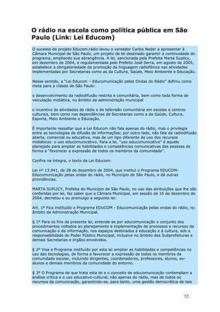 O rádio na escola como política pública em São
Paulo (Link: Lei Educom)
O sucesso do projeto Educom.rádio levou o vereador Carlos Neder a apresentar à
Câmara Municipal de São Paulo, um projeto de lei destinado garantir a continuidade do
programa, ampliando sua abrangência. A lei, sancionada pela Prefeita Marta Suplicy,
em dezembro de 2004, e regulamentada pelo Prefeito José Serra, em agosto de 2005,
estabelece a obrigatoriedade da promoção da linguagem radiofônica nas atividades
implementadas por Secretarias como as da Cultura, Saúde, Meio Ambiente e Educação.

Nesse sentido, a “Lei Educom – Educomunicação pelas Ondas do Rádio” definiu como
meta para a cidade de São Paulo:

o desenvolvimento da radiodifusão restrita e comunitária, bem como toda forma de
veiculação midiática, no âmbito da administração municipal

o incentivo às atividades de rádio e de televisão comunitária em escolas e centros
culturais, bem como nas dependências de Secretarias como a da Saúde, Cultura,
Esporte, Meio Ambiente e Educação.

É importante ressaltar que a Lei Educom não fala apenas do rádio, mas o privilegia
entre as tecnologias de difusão de informações; por outro lado, não fala da radiodifusão
aberta, comercial ou educativa, mas de um tipo diferente de uso dos recursos
midiáticos: o uso educomunicativo. Para a lei, “uso educomunicativo” é aquele
planejado para ampliar as habilidades e competências comunicativas das pessoas de
forma a “favorecer a expressão de todos os membros da comunidade”.

Confira na íntegra, o texto da Lei Educom:

Lei nº 13.941, de 28 de dezembro de 2004, que institui o Programa EDUCOM-
Educomunicação pelas ondas do rádio, no Município de São Paulo, e dá outras
providências.

MARTA SUPLICY, Prefeita do Município de São Paulo, no uso das atribuições que lhe são
conferidas por lei, faz saber que a Câmara Municipal, em sessão de 16 de dezembro de
2004, decretou e eu promulgo a seguinte lei:

Art. 1º Fica instituído o Programa EDUCOM - Educomunicação pelas ondas do rádio, no
âmbito da Administração Municipal.

§ 1º Para os fins da presente lei, entende-se por educomunicação o conjunto dos
procedimentos voltados ao planejamento e implementação de processos e recursos da
comunicação e da informação, nos espaços destinados à educação e à cultura, sob a
responsabilidade do Poder Público Municipal, inclusive no âmbito das Subprefeituras e
demais Secretarias e órgãos envolvidos.

§ 2º Visa o Programa instituído por esta lei ampliar as habilidades e competências no
uso das tecnologias, de forma a favorecer a expressão de todos os membros da
comunidade escolar, incluindo dirigentes, coordenadores, professores, alunos, ex-
alunos e demais membros da comunidade do entorno.

§ 3º O Programa de que trata esta lei e o conceito de educomunicação contemplam a
análise crítica e o uso educativo-cultural, não apenas do rádio, mas de todos os
recursos da comunicação, garantindo-se, para tanto, uma gestão democrática de tais


                                                                                 52
 