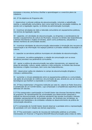 processos e recursos, de forma a facilitar a aprendizagem e o exercício pleno da
cidadania.

Art. 2º Os objetivos do Programa são:

I - desenvolver e articular práticas de educomunicação, incluindo a radiodifusão
restrita, a radiodifusão comunitária, bem como toda forma de veiculação midiática, de
acordo com a legislação vigente, no âmbito da administração municipal;

II - incentivar atividades de rádio e televisão comunitária em equipamentos públicos,
nos termos da legislação vigente;

III - capacitar, em atividades de educomunicação, os dirigentes e coordenadores de
escolas e equipamentos de cultura do Município, inclusive no âmbito das Subprefeituras
e demais Secretarias e órgãos envolvidos, assim como professores, estudantes e
demais membros da comunidade escolar;

IV - incentivar atividades de educomunicação relacionadas à introdução dos recursos da
comunicação e da informação nos espaços públicos e privados voltados à educação e à
cultura;

V - capacitar os servidores públicos municipais em atividades de educomunicação;

VI - incorporar, na prática pedagógica, a relação da comunicação com os eixos
temáticos previstos nos parâmetros curriculares;

VII - apoiar a prática da educomunicação nas ações intersetoriais, em especial nas
áreas de educação, cultura, saúde, esporte e meio ambiente, no âmbito das diversas
Secretarias e órgãos municipais, bem como das Subprefeituras;

VIII - desenvolver ações de cidadania no campo da educomunicação dirigidas a
crianças e adolescentes;

IX - aumentar o vínculo estabelecido entre os equipamentos públicos e a comunidade,
nas ações de prevenção de violência e de promoção da paz, através do uso de recursos
tecnológicos que facilitem a expressão e a comunicação.

Art. 3º Para implementar o Programa instituído por esta lei, caberá ao Poder Executivo
a constituição de um Comitê Gestor, cuja composição e competências específicas serão
definidas em decreto.

§ 1º Fica assegurada a participação no Comitê Gestor das diversas Secretarias afetas
ao programa, de representantes de universidades que desenvolvam pesquisas e
práticas de educomunicação, de grêmios estudantis das escolas municipais e demais
entidades representativas da comunidade escolar, do Sindicato dos Jornalistas, do
Sindicato dos Radialistas e de entidades voltadas ao desenvolvimento da prática da
comunicação educativa.

§ 2º A composição do Comitê Gestor deverá observar a paridade entre a representação
da sociedade civil com relação aos demais segmentos.

Art. 4º Fica autorizado o aporte de recursos de instituições públicas ou privadas,
interessadas em financiar o Programa EDUCOM-Educomunicação pelas ondas do rádio.




                                                                                   53
 