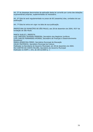Art. 5º As despesas decorrentes da aplicação desta lei correrão por conta das dotações
orçamentárias próprias, suplementadas se necessário.

Art. 6º Esta lei será regulamentada no prazo de 60 (sessenta) dias, contados de sua
publicação.

Art. 7º Esta lei entra em vigor na data de sua publicação.

PREFEITURA DO MUNICÍPIO DE SÃO PAULO, aos 28 de dezembro de 2004, 451º da
fundação de São Paulo.

MARTA SUPLICY, PREFEITA
LUIZ TARCÍSIO TEIXEIRA FERREIRA, Secretário dos Negócios Jurídicos
LUÍS CARLOS FERNANDES AFONSO, Secretário de Finanças e Desenvolvimento
Econômico
MARIA APARECIDA PEREZ, Secretária Municipal de Educação
CELSO FRATESCHI, Secretário Municipal de Cultura
Publicada na Secretaria do Governo Municipal, em 28 de dezembro de 2004.
RUI GOETHE DA COSTA FALCÃO, Secretário do Governo Municipal
Publicado no DOM n. 243, de 29/12/2004 p. 1




                                                                                54
 