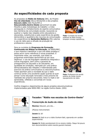 As especificidades de cada proposta
As propostas da Rádio de Itabuna (BA), do Projeto
Voz da Liberdade (Nova Olinda/CE) e dos projetos
Educom.rádio (São Paulo/SP) e
Educomrádio.Centro-Oeste aproximam-se pela
filosofia e pela metodologia de trabalho: a meta
perseguida é o fortalecimento do espírito comunicativo
dos membros da comunidade escolar, buscando-se
quebrar a rigidez das relações entre educadores e
educandos, substituindo-a pela experiência da gestão     Foto: Cursistas de escolas
democrática e igualitária dos recursos da comunicação.   públicas do Mato Grosso
Já a experiência de Santarém/Belterra (PA) valoriza      ensaiam vinheta radiofônica.
o uso do rádio para a difusão da produção de
professores e alunos.

Para os cursistas do Programa de Formação
Continuada em Mídias na Educação, da SEED/MEC,
o que importa é identificar o que une estes projetos e
possa servir como referência a novas propostas. É
importante notar, por exemplo, que todos os
programas examinados aproximam-se por seus
objetivos: o uso da linguagem radiofônica integrada a
outras linguagens, bem como a garantia do
protagonismo do educador e do estudante, em
igualdade de condições, reforçada por uma prática
democratizadora das relações e materializada pelo
exercício da prática comunicativa ou educomunicativa.
Todas apontam para a novidade de que o rádio
continua sendo uma excelente opção quando se quer        Foto: Professora de escola
pensar numa educação renovada e mais próxima da          pública de Goiás monta
realidade dos próprios educandos. Esta é a lição a ser   equipamento de rádio.
apreendida, refletida e convertida em novas
experiências.

Confira imagens e depoimentos de alguns projetos educomunicativos
implementados pela SEED-MEC na região Centro-Oeste. (IOS)




                     Tocador: “Rádio nas escolas do Centro-Oeste”

                     Transcrição do áudio do vídeo

                     Menina: Educom, pro dia...

                     (Música instrumental)

                     Jovem 1: Já!

                     Jovem 2: Está no ar a rádio Graham Bell, operando em caráter
                     experimental.

                     Jovem 3: Onde aconteceram lá no ensino médio. Daqui há pouco
                     tem documentários sobre escola guarani-kaiowá.




                                                                                  55
 