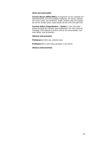 (Sons para gravação)

Carmen Neves (SEED/MEC): O programa vai ser colocado em
assentamentos, em comunidades indígenas, em zonas urbanas,
em zonas rurais, nas periferias. Então, embora seja um projeto,
ele vai ter muitas caras. Cada escola vai dar uma cara para ele.

Carolina Zafiro (Capacitadora – Goiás): E com isso estar
proporcionando às crianças, aos professores, um novo meio de
interação. Eles fazendo o próprio veículo de comunicação, com
suas idéias, suas propostas.

(Música instrumental)

Professora 1: Bom dia, estamos aqui

Professora 2: E você nessa situação, o que faria?

(Música Instrumental)




                                                                56
 