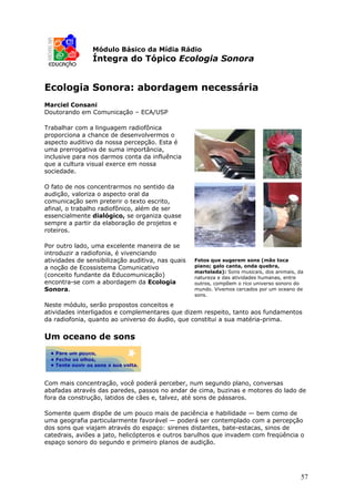 Módulo Básico da Mídia Rádio
                Íntegra do Tópico Ecologia Sonora


Ecologia Sonora: abordagem necessária
Marciel Consani
Doutorando em Comunicação – ECA/USP

Trabalhar com a linguagem radiofônica
proporciona a chance de desenvolvermos o
aspecto auditivo da nossa percepção. Esta é
uma prerrogativa de suma importância,
inclusive para nos darmos conta da influência
que a cultura visual exerce em nossa
sociedade.

O fato de nos concentrarmos no sentido da
audição, valoriza o aspecto oral da
comunicação sem preterir o texto escrito,
afinal, o trabalho radiofõnico, além de ser
essencialmente dialógico, se organiza quase
sempre a partir da elaboração de projetos e
roteiros.

Por outro lado, uma excelente maneira de se
introduzir a radiofonia, é vivenciando
atividades de sensibilização auditiva, nas quais   Fotos que sugerem sons (mão toca
a noção de Ecossistema Comunicativo                piano; galo canta, onda quebra,
                                                   martelada): Sons musicais, dos animais, da
(conceito fundante da Educomunicação)              natureza e das atividades humanas, entre
encontra-se com a abordagem da Ecologia            outros, compõem o rico universo sonoro do
Sonora.                                            mundo. Vivemos cercados por um oceano de
                                                   sons.

Neste módulo, serão propostos conceitos e
atividades interligados e complementares que dizem respeito, tanto aos fundamentos
da radiofonia, quanto ao universo do áudio, que constitui a sua matéria-prima.


Um oceano de sons




Com mais concentração, você poderá perceber, num segundo plano, conversas
abafadas através das paredes, passos no andar de cima, buzinas e motores do lado de
fora da construção, latidos de cães e, talvez, até sons de pássaros.

Somente quem dispõe de um pouco mais de paciência e habilidade — bem como de
uma geografia particularmente favorável — poderá ser contemplado com a percepção
dos sons que viajam através do espaço: sirenes distantes, bate-estacas, sinos de
catedrais, aviões a jato, helicópteros e outros barulhos que invadem com freqüência o
espaço sonoro do segundo e primeiro planos de audição.




                                                                                            57
 