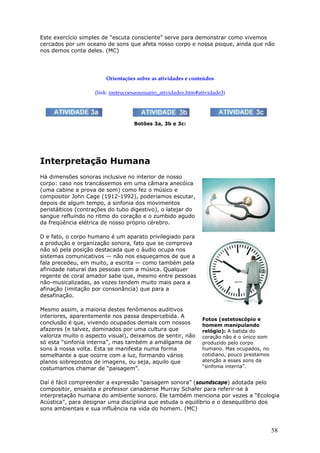 Este exercício simples de “escuta consciente” serve para demonstrar como vivemos
cercados por um oceano de sons que afeta nosso corpo e nossa psique, ainda que não
nos demos conta deles. (MC)




                        Orientações sobre as atividades e conteúdos

                    (link: instrucoesaousuario_atividades.htm#atividade3)




                                   Botões 3a, 3b e 3c:




Interpretação Humana
Há dimensões sonoras inclusive no interior de nosso
corpo: caso nos trancássemos em uma câmara anecóica
(uma cabine a prova de som) como fez o músico e
compositor John Cage (1912-1992), poderíamos escutar,
depois de algum tempo, a sinfonia dos movimentos
peristálticos (contrações do tubo digestivo), o latejar do
sangue refluindo no ritmo do coração e o zumbido agudo
da freqüência elétrica de nosso próprio cérebro.

D e fato, o corpo humano é um aparato privilegiado para
a produção e organização sonora, fato que se comprova
não só pela posição destacada que o áudio ocupa nos
sistemas comunicativos — não nos esqueçamos de que a
fala precedeu, em muito, a escrita — como também pela
afinidade natural das pessoas com a música. Qualquer
regente de coral amador sabe que, mesmo entre pessoas
não-musicalizadas, as vozes tendem muito mais para a
afinação (imitação por consonância) que para a
desafinação.

Mesmo assim, a maioria destes fenômenos auditivos
interiores, aparentemente nos passa despercebida. A
                                                               Fotos (estetoscópio e
conclusão é que, vivendo ocupados demais com nossos            homem manipulando
afazeres (e talvez, dominados por uma cultura que              relógio): A batida do
valoriza muito o aspecto visual), deixamos de sentir, não      coração não é o único som
só esta “sinfonia interna”, mas também a amálgama de           produzido pelo corpo
sons à nossa volta. Esta se manifesta numa forma               humano. Mas ocupados, no
semelhante a que ocorre com a luz, formando vários             cotidiano, pouco prestamos
planos sobrepostos de imagens, ou seja, aquilo que             atenção a esses sons da
costumamos chamar de “paisagem”.                               “sinfonia interna”.


Daí é fácil compreender a expressão “paisagem sonora” (soundscape) adotada pelo
compositor, ensaísta e professor canadense Murray Schafer para referir-se à
interpretação humana do ambiente sonoro. Ele também menciona por vezes a “Ecologia
Acústica”, para designar uma disciplina que estuda o equilíbrio e o desequilíbrio dos
sons ambientais e sua influência na vida do homem. (MC)



                                                                                            58
 