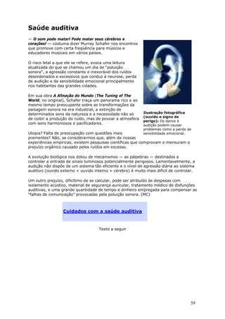 Saúde auditiva
— O som pode matar! Pode matar seus cérebros e
corações! — costuma dizer Murray Schafer nos encontros
que promove com certa freqüência para músicos e
educadores musicais em vários países.

O risco letal a que ele se refere, evoca uma leitura
atualizada do que se chamou um dia de “poluição
sonora”, a agressão constante e inexorável dos ruídos
desordenados e excessivos que conduz à neurose, perda
de audição e da sensibilidade emocional principalmente
nos habitantes das grandes cidades.

Em sua obra A Afinação do Mundo (The Tuning of The
World, no original), Schafer traça um panorama rico e ao
mesmo tempo preocupante sobre as transformações da
paisagem sonora na era industrial, a extinção de
determinados sons da natureza e a necessidade não só        Ilustração fotográfica
                                                            (ouvido e signo de
de coibir a produção do ruído, mas de povoar a atmosfera
                                                            perigo): Os danos à
com sons harmoniosos e pacificadores.                       audição podem causar
                                                            problemas como a perda de
Utopia? Falta de preocupação com questões mais              sensibilidade emocional.
prementes? Não, se considerarmos que, além de nossas
experiências empíricas, existem pesquisas científicas que comprovam e mensuram o
prejuízo orgânico causado pelos ruídos em excesso.

A evolução biológica nos dotou de mecanismos — as pálpebras — destinados a
controlar a entrada de sinais luminosos potencialmente perigosos. Lamentavelmente, a
audição não dispõe de um sistema tão eficiente e o nível de agressão diária ao sistema
auditivo (ouvido externo + ouvido interno + cérebro) é muito mais difícil de controlar.

Um outro prejuízo, dificílimo de se calcular, pode ser atribuído às despesas com
isolamento acústico, material de segurança auricular, tratamento médico de disfunções
auditivas, e uma grande quantidade de tempo e dinheiro empregada para compensar as
“falhas de comunicação” provocadas pela poluição sonora. (MC)



                  Cuidados com a saúde auditiva


                                    Texto a seguir




                                                                                    59
 