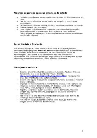Algumas sugestões para sua dinâmica de estudo

   •   Estabeleça um plano de estudo - determine os dias e horários para entrar no
       curso.
   •   Fixe um tempo mínimo de estudo, conforme seu próprio ritmo e suas
       necessidades.
   •   Faça esquemas, sínteses e anotações particulares caso considere necessário.
   •   Procure dialogar com os colegas.
   •   Tente resolver objetivamente os problemas que eventualmente surgirão,
       recorrendo sempre que necessitar, à ajuda do tutor (num ambiente
       colaborativo de aprendizagem, as informações compartilhadas pelos colegas
       também são valiosas).




Carga Horária e Avaliação

Este módulo equivale a 15h de formação a distância. A sua avaliação como
participante deste programa Mídias na Educação será continuada e acompanhará
o seu processo de atualização inserindo-o em uma Comunidade Virtual de
Aprendizagem. Desta forma, o seu desempenho não será considerado
isoladamente, mas observado em relação ao grupo do qual você faz parte, a partir
das interações realizadas em fóruns, diário de bordo e biblioteca.




Dicas para o cursista

   •   Explore o ambiente virtual de aprendizagem. Acesse a Ajuda on-line para
       mais informações sobre o ambiente virtual e-Proinfo:
       http://www.eproinfo.mec.gov.br/help/index.htm e navegue pelas
       áreas do e-Proinfo até sentir-se familiarizado.
   •   Experimente alguns de seus links e veja como funciona o acesso ao material
       ali disponibilizado.
   •   Organize seu material sonoro da melhor forma possível. Tenha sempre uma
       relação do conteúdo das mídias (CD, K7, discos de vinil) com informações
       sobre nome, autor, duração e conteúdo das faixas.
   •   Registre, sempre que puder, o áudio das seções de trabalho. Organize
       também seu registro com data, descrição das atividades e nome dos
       participantes.
   •   Não deixe que a falta de conhecimentos sobre música ou de domínio da
       tecnologia de áudio limite suas ações.
   •   Trabalhe em equipe, buscando sempre o apoio do grupo de trabalho:
       colegas, alunos e membros da comunidade.




                                                                                6
 