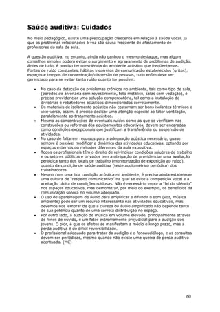 Saúde auditiva: Cuidados
No meio pedagógico, existe uma preocupação crescente em relação à saúde vocal, já
que os problemas relacionados à voz são causa freqüente do afastamento de
professores da sala de aula.

A questão auditiva, no entanto, ainda não ganhou o mesmo destaque, mas alguns
conselhos simples podem evitar o surgimento e agravamento de problemas de audição.
Antes de tudo, é preciso ter consciência do ambiente acústico que freqüentamos.
Fontes de ruído constantes, hábitos incorretos de comunicação estabelecidos (gritos),
espaços e tempos de concentração/dispersão de pessoas, tudo enfim deve ser
gerenciado para se evitar tanto ruído quanto for possível.

   •   No caso da detecção de problemas crônicos no ambiente, tais como tipo de sala,
       (paredes de alvenaria sem revestimento, teto metálico, salas sem vedação), é
       preciso providenciar uma solução compensatória, tal como a instalação de
       divisórias e rebatedores acústicos dimensionados corretamente.
   •   Os materiais de isolamento acústico não costumam ser bons isolantes térmicos e
       vice-versa, assim, é preciso dedicar uma atenção especial ao fator ventilação,
       paralelamente ao tratamento acústico.
   •   Mesmo as concentrações de eventuais ruídos como as que se verificam nas
       construções ou reformas dos equipamentos educativos, devem ser encaradas
       como condições excepcionais que justificam a transferência ou suspensão de
       atividades.
   •   No caso de faltarem recursos para a adequação acústica necessária, quase
       sempre é possível modificar a dinâmica das atividades educativas, optando por
       espaços externos ou métodos diferentes da aula expositiva.
   •   Todos os profissionais têm o direito de reivindicar condições salubres de trabalho
       e os setores públicos e privados tem a obrigação de providenciar uma avaliação
       periódica tanto dos locais de trabalho (monitorização de exposição ao ruído),
       quanto da condição de saúde auditiva (teste audiométrico periódico) dos
       trabalhadores.
   •   Mesmo com uma boa condição acústica no ambiente, é preciso ainda estabelecer
       uma cultura de “respeito comunicativo” na qual se evite a competição vocal e a
       aceitação tácita de condições ruidosas. Não é necessário impor a “lei do silêncio”
       nos espaços educativos, mas demonstrar, por meio do exemplo, os benefícios da
       comunicação sonora no volume adequado.
   •   O uso de aparelhagem de áudio para amplificar e difundir o som (voz, música
       ambiente) pode ser um recurso interessante nas atividades educativas, mas
       devemos nos lembrar de que a clareza do áudio amplificado não depende tanto
       de sua potência quanto de uma correta distribuição no espaço.
   •   Por outro lado, a audição de música em volume elevado, principalmente através
       de fones de ouvido, é um fator extremamente prejudicial para a audição dos
       jovens. O pior, é que os efeitos se manifestam a médio e longo prazo, mas a
       perda auditiva é de difícil reversibilidade.
   •   O profissional adequado para tratar da audição é o fonoaudiólogo, e as consultas
       devem ser periódicas, mesmo quando não existe uma queixa de perda auditiva
       acentuada. (MC)




                                                                                     60
 