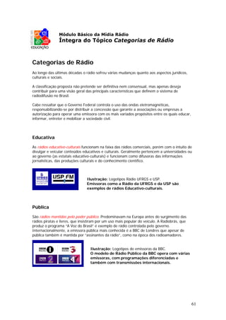 Módulo Básico da Mídia Rádio
               Íntegra do Tópico Categorias de Rádio



Categorias de Rádio
Ao longo das últimas décadas o rádio sofreu várias mudanças quanto aos aspectos jurídicos,
culturais e sociais.

A classificação proposta não pretende ser definitiva nem consensual, mas apenas deseja
contribuir para uma visão geral das principais características que definem o sistema de
radiodifusão no Brasil.

Cabe ressaltar que o Governo Federal controla o uso das ondas eletromagnéticas,
responsabilizando-se por distribuir a concessão que garante a associações ou empresas a
autorização para operar uma emissora com os mais variados propósitos entre os quais educar,
informar, entreter e mobilizar a sociedade civil.




Educativa

As rádios educativo-culturais funcionam na faixa das rádios comerciais, porém com o intuito de
divulgar e veicular conteúdos educativos e culturais. Geralmente pertencem a universidades ou
ao governo (as estatais educativo-culturais) e funcionam como difusoras das informações
jornalísticas, das produções culturais e do conhecimento científico.



                                Ilustração: Logotipos Rádio UFRGS e USP.
                                Emissoras como a Rádio da UFRGS e da USP são
                                exemplos de rádios Educativo-culturais.




Pública

São rádios mantidas pelo poder público. Predominavam na Europa antes do surgimento das
rádios piratas e livres, que insistiram por um uso mais popular do veículo. A Radiobrás, que
produz o programa “A Voz do Brasil” é exemplo de rádio controlada pelo governo.
Internacionalmente, a emissora pública mais conhecida é a BBC de Londres que apesar de
pública também é mantida por “assinantes da rádio”, como na época dos radioamadores.


                                  Ilustração: Logotipos de emissoras da BBC.
                                  O modelo de Rádio Público da BBC opera com várias
                                  emissoras, com programações diferenciadas e
                                  também com transmissões internacionais.




                                                                                               61
 