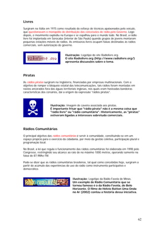Livres

Surgiram na Itália em 1975 como resultado do esforço de técnicos apaixonados pelo veículo,
que questionavam o monopólio de distribuição das concessões de rádio pelo Governo. Logo
depois, o movimento explodiu na Europa e se espalhou para o mundo todo. No Brasil, a rádio
livre foi implantada em Sorocaba (interior de São Paulo) quando grupos de jovens montaram
pequenas estações móveis de rádios. As emissoras livres ocupam faixas destinadas às rádios
comerciais, sem autorização do governo.


                                   Ilustração: Logotipo do site Radiolivre.org.
                                   O site Radiolivre.org (http://www.radiolivre.org/)
                                   apresenta discussões sobre o tema.




Piratas

As rádios piratas surgiram na Inglaterra, financiadas por empresas multinacionais. Com o
objetivo de romper o bloqueio estatal das telecomunicações, tais rádios foram montadas em
navios ancorados fora das águas territoriais inglesas, nos quais eram hasteadas bandeiras
características dos corsários, daí a origem da expressão “rádios piratas”.



                      Ilustração: Imagem de caveira associada aos piratas.
                      É importante frisar que "rádio pirata" não é a mesma coisa que
                      "rádio livre" ou "rádio comunitária". Historicamente, as "piratas"
                      estiveram ligadas a interesses sobretudo comerciais.




Rádios Comunitárias

O principal objetivo das rádios comunitárias é servir à comunidade, constituindo-se em um
espaço propício para o exercício da cidadania, por meio da gestão coletiva, participação plural e
programação local.

No Brasil, a lei que regula o funcionamento das rádios comunitárias foi elaborada em 1998 pelo
Congresso, restringindo seu alcance ao raio de no máximo 1000 metros, operando somente na
faixa de 87,9Mhz FM.

Pode-se dizer que as rádios comunitárias brasileiras, tal qual como concebidas hoje, surgiram a
partir do acúmulo das experiências do uso do rádio como instrumento participativo e
democrático.


                                         Ilustração: Logotipo da Rádio Favela de Minas.
                                         Um exemplo de Rádio Comunitária que se
                                         tornou famoso é o da Rádio Favela, de Belo
                                         Horizonte. O filme de Hélvio Ratton Uma Onda
                                         no Ar (2002) contou a história dessa iniciativa.




                                                                                                62
 