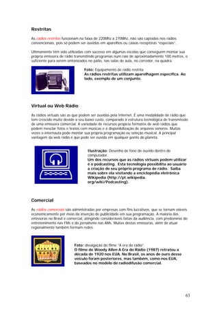 Restritas

As rádios restritas funcionam na faixa de 220Mhz a 270Mhz, não são captadas nos rádios
convencionais, pois só podem ser ouvidas em aparelhos ou caixas receptoras “especiais”.

Ultimamente têm sido utilizadas com sucesso em algumas escolas que conseguem montar sua
própria emissora de rádio transmitindo programas num raio de aproximadamente 100 metros, o
suficiente para serem sintonizados no pátio, nas salas de aula, no corredor, na quadra.

                                Foto: Equipamento de rádio restrita.
                                As rádios restritas utilizam aparelhagem específica. Ao
                                lado, exemplo de um conjunto.




Virtual ou Web Rádio

As rádios virtuais são as que podem ser ouvidas pela Internet. É uma modalidade de rádio que
tem crescido muito devido a seu baixo custo, comparado à estrutura tecnológica de transmissão
de uma emissora comercial. A variedade de recursos propicia formatos de web rádios que
podem mesclar fotos e textos com músicas e a disponibilização de arquivos sonoros. Muitas
vezes o internauta pode montar sua própria programação ou seleção musical. A principal
vantagem da web rádio é que pode ser ouvida em qualquer ponto do planeta.


                                  Ilustração: Desenho de fone de ouvido dentro de
                                  computador.
                                  Um dos recursos que as rádios virtuais podem utilizar
                                  é o podcasting. Esta tecnologia possibilita ao usuário
                                  a criação de seu próprio programa de rádio. Saiba
                                  mais sobre ela visitando a enciclopédia eletrônica
                                  Wikipedia (http://pt.wikipedia.
                                  org/wiki/Podcasting).




Comercial

As rádios comerciais são administradas por empresas com fins lucrativos, que se tornam viáveis
economicamente por meio da inserção de publicidade em sua programação. A maioria das
emissoras no Brasil é comercial, atingindo consideráveis fatias da audiência, com predomínio do
entretenimento nas FMs e do jornalismo nas AMs. Muitas destas emissoras, além de atuar
regionalmente também formam redes.



                          Foto: divulgação do filme “A era do rádio”.
                          O filme de Woody Allen A Era do Rádio (1987) retratou a
                          década de 1920 nos EUA. No Brasil, os anos de ouro desse
                          veículo foram posteriores, mas também, como nos EUA,
                          baseados no modelo de radiodifusão comercial.




                                                                                             63
 