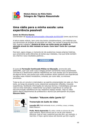 Módulo Básico da Mídia Rádio
             Íntegra do Tópico Resumindo




Uma rádio para a minha escola: uma
experiência possível!
Ismar de Oliveira Soares
Coordenador do Núcleo de Comunicação e Educação da ECA/USP (www.usp.br/nce)

A leitura deste módulo, bem como dos textos complementares, com histórias que
nos aproximam de projetos de educação em rádio, nos remete à pergunta da profa.
Dilú, quando indagava: Gostaria de lançar em minha escola um projeto de
educação através do rádio instalado na escola. Como fazer? Como dar o pontapé
inicial?

Pois bem, agora chegou o momento de nós avaliarmos nossas próprias histórias,
que certamente serão diferentes de tantas aqui relatadas, mas que terão também
seu charme e seus resultados positivos...




O curso de Formação Continuada Mídias na Educação, promovido pela
SEED/MEC, quer que você e seus colegas pensem seriamente nessa possibilidade.
Convida-os a desenvolver práticas radiofônicas em suas escolas que se aproximem,
de alguma forma, dos pontos que vocês acreditam serem positivos nas experiências
narradas neste módulo introdutório, evitando, por outro lado, os entraves
previsíveis.

Trata-se de um convite à criatividade e ao espírito empreendedor de cada um. Para
tanto, ao longo do presente curso, estaremos socializando reflexões, trocando
experiências, facilitando informações de natureza técnica e metodológica para que
você se sinta motivado a implementar sua própria experiência no campo da
educomunicação radiofônica em seu respectivo espaço escolar. Veja no vídeo
abaixo alguns depoimentos de professores e alunos que participaram do projeto
Educom.rádio.

                    Tocador: “Educom.rádio (parte 2)”

                    Transcrição do áudio do vídeo

                    Locução Off: Está entrando no ar, a minha, a sua, a nossa,
                    Rádio Educom.

                    Profa. Maria Aparecida: Eu estou vendo os alunos de uma
                    outra maneira, alguns alunos que eu via de uma maneira
                    diferente, hoje eu vejo o potencial que eles têm, por exemplo, o
                    José Alex. E hoje a gente estava até dizendo que têm orgulho



                                                                                       64
 