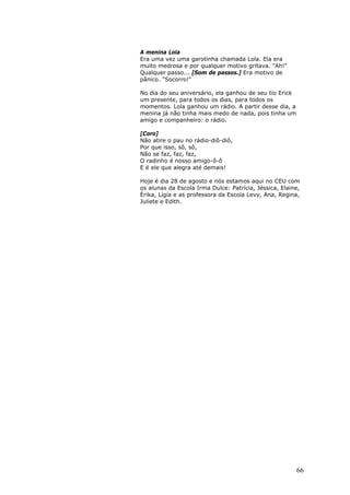 A menina Lola
Era uma vez uma garotinha chamada Lola. Ela era
muito medrosa e por qualquer motivo gritava. "Ah!"
Qualquer passo... [Som de passos.] Era motivo de
pânico. "Socorro!"

No dia do seu aniversário, ela ganhou de seu tio Erick
um presente, para todos os dias, para todos os
momentos. Lola ganhou um rádio. A partir desse dia, a
menina já não tinha mais medo de nada, pois tinha um
amigo e companheiro: o rádio.

[Coro]
Não atire o pau no rádio-diô-diô,
Por que isso, sô, sô,
Não se faz, faz, faz,
O radinho é nosso amigo-ô-ô
E é ele que alegra até demais!

Hoje é dia 28 de agosto e nós estamos aqui no CEU com
os alunas da Escola Irma Dulce: Patrícia, Jéssica, Elaine,
Érika, Lígia e as professora da Escola Levy, Ana, Regina,
Juliete e Edith.




                                                         66
 