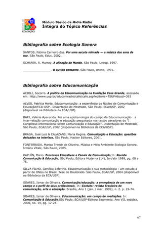 Módulo Básico da Mídia Rádio
             Íntegra do Tópico Referências



Bibliografia sobre Ecologia Sonora
SANTOS, Fátima Carneiro dos. Por uma escuta nômade — a música dos sons da
rua. São Paulo, Educ, 2002.

SCHAFER, R. Murray. A afinação do Mundo. São Paulo, Unesp, 1997.

________________. O ouvido pensante. São Paulo, Unesp, 1991.




Bibliografia sobre Educomunicação
ACIOLI, Socorro. A prática da Educomunicação na Fundação Casa Grande, acessado
em: http://www.usp.br/educomradio/cafe/cafe.asp?editoria=TSUPH&cod=393

ALVES, Patrícia Horta. Educomunicação: a experiência do Núcleo de Comunicação e
Educação/ECA-USP . Dissertação de Mestrado, São Paulo, ECA/USP, 2002
(disponível na Biblioteca da ECA/USP).

BARI, Valéria Aparecida. Por uma epistemologia do campo da Educomunicação : a
inter-relação comunicação e educação pesquisada nos textos geradores do "I
Congresso Internacional sobre Comunicação e Educação". Dissertação de Mestrado,
São Paulo, ECA/USP, 2002 (disponível na Biblioteca da ECA/USP).

BRAGA, José Luiz & CALAZANS, Maria Regina. Comunicação e Educação: questões
delicadas na interface. São Paulo, Hacker Editores, 2001.

FONTERRADA, Marisa Trench de Oliveira. Música e Meio Ambiente Ecologia Sonora.
Irmãos Vitale, São Paulo, 2005.

KAPLÚN, Mario. Processos Educativos e Canais de Comunicação,In: Revista
Comunicação & Educação, São Paulo, Editora Moderna (14), Jan/abr 1999, pg. 68 a
75.

SILVA FILHO, Genésio Zeferino. Educomunicação e sua metodologia : um estudo a
partir de ONGs no Brasil. Tese de Doutorado. São Paulo, ECA/USP, 2004 (disponível
na Biblioteca da ECA/USP).

SOARES, Ismar de Oliveira. Comunicação/educação: a emergência de um novo
campo e o perfil de seus profissionais, In: Contato: revista brasileira de
comunicação, arte e educação. Brasília, Ano 1 (jan. / mar. 1999), n. 2. p. 19-74.

SOARES, Ismar de Oliveira. Educomunicação: um campo de mediações. In:
Comunicação & Educação.São Paulo, ECA/USP-Editora Segmento, Ano VII, set/dez.
2000, no. 19, pg. 12-24.




                                                                                    67
 